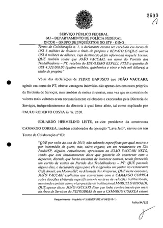 •
•
2630
SERVI<;:O PUBLICO FEDERAL
MJ - DEPARTAMENTO DE POLicIA FEDERAL
DICOR - GRUPO DE INQUERITOS DO STF - GINQ
Termo de Colaborat;:iio n. 1, o declarante estima fer recebido em Iarna de
US$ 5 milhoes de d6lares a titulo de propina e RENATO DUQUE outros
US$ 6 milhoes de do/ares, cuja destina9iiojajoi informada naquele Termo;
QUE tambem soube que JOiO VACCARI, em nome do Partida dos
Trabalhadores - PT, recebeu do ESTALEIRO KEPELL FELS a quantia de
USS 4.523.000,00 (quatro milhoes. quinhentos e vinte e tres mii d6lares) a
titulo de propina "
Ve-se das declara,oes de PEDRO BARUSCO gue JOĂO VACCARl•
agindo ern nome do PT, obteve vantagens indevidas oac apenas dos contratas pr6prios
da Diretoria de Servi<.;os, mas tambem de autras diretorias, uma vez gue os contratos de
valores mais vultosos eram necessariamente celebrados e exccutados pela Diretoria de
Servh;os, independentemente da diretoria aqual fosse afelo, taI coma explicado por
PAULO ROBERTO COSTA as fIs. 2520.
EDUARDO HERMELINO LEITE, ex-vice presidente da construtora
CAMARGO CORREA, tambem colaborador da opera,ilo "Lava Jato", narrou em seu
Termo de Colabora<;âo n° 03:
"QUE por volla do ano de 20JO, ntio sabendo especijicar por qual motivo e
por intermedio de quem, mas, salvo engano, em um restaurante em Stio
Paulo/SP. alguem. casualmente. apresentou ao JOiO VACCARI NETO,
sendo que este imediatamente disse que gostaria de conversar com o
depoente, dizendo que havia assuntos de interesse comum, tendo fornecido
um carttio de visitas do Par/ido dos Trabalhadores - PT; QUE passado
alguns dias, o declarante ligou para ele e agendou um jantar no restaurante
Cafe Jornal, em Moema/SP, na Alameda dos Arapurus; QUE neste encontro,
JOiO VACCARI explicitou que conversava corn a CAMARGO CORREA
sobre doar;i5es eleitorais especijicamente na drea de re/Qf;:oes institucionais,
mantendo contato corn o vice-presidente institucional MARCELO BISORDI;
QUE apesar disso. J0.40 VACCARl disse que tinha conhecimento por meio
da Area de Servir;os da PETROBRAS de que a CAMARGO CORREA estava
Requerimento - lnquerito n° 3.989/DF (RE n° 08/2015-1)
Folha 94/122
(V
 
