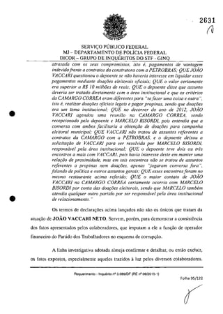•
•
2631
SERVI<;:O PUBLICO FEDERAL
MJ - DEPARTAMENTO DE POLicIA FEDERAL
DICOR - GRUPO DE INQUERITOS DO STF - GINQ
atrasada corn os seus compromissos, isto ti, pagamentos de vantagem
indevidafren/e a contra/os da cons/ru/ora corn a PETROBRAS; QUE JOAO
VACCARI questionou o depoente se năo haveria interesse em liquidar esses
pagamentas mediante dOQ90eS eleitorais ojiciais; QUE o va/or cerlamenfe
era superior a R$ 10 milhoes de reais; QUE o depoente disse que assunto
deveria ser tratada diretamente corn a cirea institucional e que os criterios
da CAMARGO CORREA eram diferentes para Hsejazer uma coisa e Gulra ",
ista e, realizar doar;oes oficiais legais e pagar propinas, sendo que doar;:i5es
era um tema institucional; QUE no decorrer do ano de 2012, JOAO
VACCARI agendou uma reuniZio na CAMARGO CORREA, sendo
recepcionado pela depoen/e e MARCELO BISORDI, pois en/endia que a
conversa corn ambos [acilitaria a obtem;iio de dOQr;oes para campanha
eleitoral municipal; QUE VACCARI niio tratou de assuntos referentes a
contra/os da CAMARGO corn a PETROBRAS, e o depoen/e deixou a
solicita,ăo de VACCARI para ser resa/vida por MARCELO BISORDI,
responsavel pela area institucional; QUE o depoente leve dois ou tres
enconlros a mais com VACCARJ, pois havia interesse deste em manler uma
relar;iio de proximidade, mas em lais enconlros noo se Iralou de assunlos
referentes a propinas nem doar;5es, apenas "jogaram conversa fora ",
falando de politica e outros assuntos gerais; QUE esses encontrosforam no
mesmo restaurante adma referido; QUE o maior contato de JOÂO
VACCARI na CAMARGO CORREA cer/amen/e ocorria corn MARCELO
BISORDJ por conta das doar;i5es eleitorais, sendo que MARCELO tambem
atendia qualquer oulro partida por ser responsavel pela area institucional
de relacionamenlo. "
Os termos de declarac;6es acima lanc;ados nâo sâo os unicos gue tratam da
atua~iio de JOĂO VACCARI NETO. Servem, porem, para demonstrar a consistencia
dos tatos apresentados pelos colaboradores, que imputam a ele a func;âo de operador
financeiro do Partido dos Trabalhadores no esquema de corrupc;âo.
A linha investigativa adotada almeja confirmar e detalhar, ou entâo exc1uir,
os fatos expostos, especialmente aqueles trazidos aluz pelos diversos colaboradores.
Requerimento - Inquerito n° 3.989/DF (RE n° 08/2015-1)
Folha 95/122
(J
 