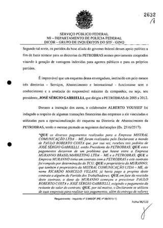 •
•
2632
SERVI<;O PUBLICO FEDERAL
MJ - DEPARTAMENTO DE POLiCIA FEDERAL
DICOR - GRUPO DE INQUERITOS DO STF - GINQ
Segundo tai oorte, os partidos da base aliada do gaverno federal deram apoio polîtico a
fim de fazer nomear para as diretorias da PETROBRAS nomes previamente cooptados
visando agerac;ăo de vantagens indevidas para agentes publicos e para os pr6prios
partidos.
Eimprovâvel que um esquema dessa envergadura, instituîdo em pela menos
tres diretorias - Servil:;;os, Abastecimento e Internacional - funcÎonasse sem o
conhecimento e a anuencia do responsâvel mâximo da companhia, ou seja, seu
presidente, JOSE SERGTO GABRIELLI, que dirigiu a PETROBRAS de 2005 a 2012.
Durante a instruc;ăo dos autos, o colaborador ALBERTO YOUSSEF foi
indagado a respeito de algumas transac;6es financeiras das empresas a ele vinculadas e
utilizadas para a operacionaliza<;ăo do esquema na Diretoria de Abastecimento da
PETROBRAS, tendo o mesmo prestado as seguintes declarac;oes (fis. 2516/2517):
"QUE os diversos pagamentos realizados para a Empresa MISTRAL
COMUNICA(,:AO LTDA - ME foram realizados pela Declarante a mando
de PAULO ROBERTO COSTA que, por sua vez, reeebeu tais pedidos de
JOSE SERGIO GABRIELLl, entăo Presidente da PETROBRAS; QUE estes
pagamentos decorrem de um problema que houve entre a Empresa
MURANNO BRASIUMARKETlNG LTDA - ME e a PETROBRAS; QUE a
Empresa MURANNO tinha um contralo com a PETROBRAS e este contrato
foi rompido por determinar,:ăo do TCU; QUE o proprietario da MURANNO,
que tambem e proprietario da MISTRAL COMUNICA(,:AO LTDA - ME, de
nome RICARDO MARCELO VILLANI, ja havia pago a propina deste
contralo a alguem do Partido dos Trabalhadores; QUE em face da rescisiio
desle contrato, o dono da MURANNO come90u a pressionar PAULO
ROBERTO COSTA e JOSE SERGIO GABRIELLl, exigindo o pagamento do
restante do valor do contrato; QUE, por lai motivo, o Declarante se utilizou
de suas empresas para realizar tais pagamentos, aIem da entrega de va/ores
Requerimento - Inquerito n° 3.9B9/DF (RE n° 08/2015-1)
fU
 