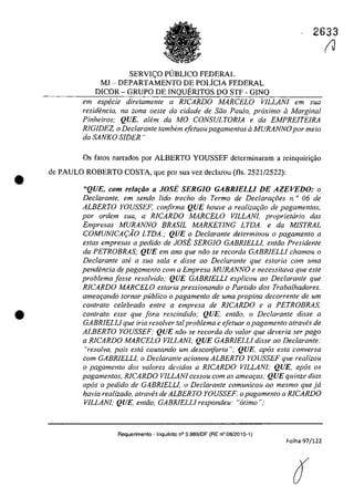 •
•
2633
SERVIC;O PlJBLICO FEDERAL
MJ - DEPARTAMENTO DE POLiCIA FEDERAL
DICOR - GRUPO DE INQUERITOS DO STF - GINQ
em especie diretamente a RICARDO MARCELO VILLANI em sua
residfmcia, na zona oesle da cidade de Silo Pau/o.. proxima il Marginal
Pinheiros; QUE, aIem da MO CONSULTORIA e da EMPREITEIRA
RIGIDEZ, o Dec/arante tambem ejetuoupagamentos ii MURANNO por meio
da SANKO SIDER"
Os fatos narrados por ALBERTO YOUSSEF determinaram a reinquiri<;ăo
de PAULO ROBERTO COSTA, que por sua vez declarau (fis. 2521/2522):
"QUE, com relarao a JOSi SERGIO GABRIELLI DE AZEVEDO: o
Declarante, em sendo lido trecho do Termo de Declarm;:i5es n. o 06 de
ALBERTO YOUSSEF, corifirrna QUE houve a realizarfio de pagamentos,
por ardem sua, a RICARDO MARCELO VILLANI, proprietario das
Empresas MURANNO BRASIL MARKETlNG LTDA. e da MISTRAL
COMUNICA(:AO LTDA.; QUE o Dec/arante determinou o pagamento a
estas empresas a pedido de JOSi SERG/O GABRIELLI, entfio Presidente
da PETROBRAS; QUE em ano que nfio se recorda GABRIELLI chamou o
Declarante ale a sua sala e disse ao Declarante que estaria corn uma
pendencia de pagamento corn a Empresa MVRANNO e necessitava que este
problema josse resolvido; QUE GABRIELLI explicou ao Dec/arante que
RICARDO MARCELO estaria pressionando o Partida dos Trabalhadores.
ameaqando lornar publica o pagamento de uma propina decorrente de um
contrato celebrado entre a empresa de RICARDO e a PETROBRAS,
con/rato esse que fora rescindido; QUE, entăo, o Dec/arante disse a
GABRIELLI que fria resa/ver taI problema e efetuar o pagamento atraves de
ALBERTO YOUSSEF; QUE nfio se recorda do va/ar que deveria ser pago
a RICARDO MARCELO VILLANI; QUE GABRIELLI disse ao Declarante:
"reso/va, pois esta causando um desconforto "; QUE, apas esta conversa
corn GABRIELLI, o Declarante acionou ALBERTO YOUSSEF que realizou
o pagamento dos valores devidos a RICARDO VILLANI; QUE, apas os
pagamentos, RICARDO VILLANI cessou com as amew;as; QUE quinze dias
apas o pedido de GABRIELLI, o Declarante comunicou ao mesmo que jâ
havia realizado, atraVl!s de ALBERTO YOUSSEF, o pagamento a RICARDO
VILLANI; QUE, entfio, GABRIELLI respondeu: "atirno ";
Aequerimento - Inquerito n° 3.989/0F (RE n° 08/2015-1)
Folha 97/122
(J
 