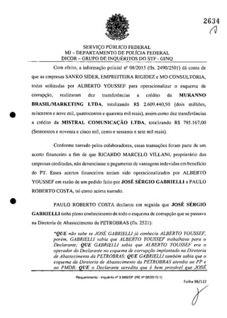 2634
SERVI<;O PlJBLlCO FEDERAL
MJ - DEPARTAMENTO DE POLÎCIA FEDERAL
DICOR - GRUPO DE INQUERITOS DO STF - GINQ
Cam efeita, a infarma~ăa palicial n" 08/2015 (fis. 2490/2501) dâ canta de
que as empresas SANKO SIDER, EMPREITEIRA RIGIDEZ e MO CONSULTORIA,
tadas utilizadas por ALBERTO YOUSSEF para aperacianalizar a esquema de
corrup~ao, realizaram dez transfenSncias a credita da MURANNO
BRASIL/MARKETING LTDA, tatalizanda R$ 2.609.440,50 (dais milh6es,
• seiscentas e nave mil, quatrocentos e quarenta mii reais), assirn coma dez transfenSncias
a credita da MISTRAL COMUNICA<;:ĂO LTDA, tatalizanda R$ 795.167,00
•
(Setecentos e naventa e cinco miI, cento e sessenta e sete mii reais).
Conforme narrado pelos colaboradores, essas transa~6es foram parte de um
acerta financeira a fim de que RICARDO MARCELO VILLANI, praprietâria das
empresas creditadas, naa denunciasse o pagamento de vantagens indevidas em beneficia
do PT. Esses acertos financeiros teriam sida operacionalizados por ALBERTO
YOUSSEF em razăa de um pedida feita par JOSE SERGIO GABRIELLI a PAULO
ROBERTO COSTA, taI cama acima narrada.
PAULO ROBERTO COSTA declarau em seguida que JOSE SERGIO
GABRIELLI tioha plena conhecimento de toda o esquema de corrupr;ăo que se passava
na Diretaria de Abastecimenta da PETROBRAS (fis. 2521):
"QUE năo sabe se JOSE GABRlELLI ja conhecia ALBERTO YOUSSEF,
ponim, GABRlELLI sabia que ALBERTO YOUSSEF trabalhava para o
Declarante; QUE GABRIELLI sabia que ALBERTO YOUSSEF era o
operador do Declarante no esquema de corruP9iio implantado na DiretorÎa
de Abastecimento da PETROBRAS; QUE GABRIELLI tambem sabia que o
esquema da Diretaria de Abastecimento da PETROBRAS afendia ao PP e
ao PMDB; QUE o Declarante acredita que fi bem provirvel que JOSE
Requerimento . Inquerito n° 3.989!DF (RE n° 08/2015-1)
Folha 98/122
r
(V
 