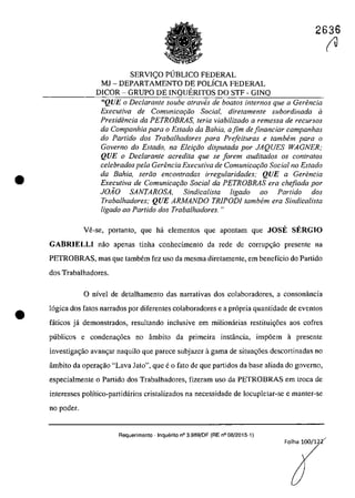 •
•
SERVIC;O PUBLICO FEDERAL
MJ - DEPARTAMENTO DE POLÎCIA FEDERAL
DICOR - GRUPO DE INQUERITOS DO STF - GINQ
2636
fU
"QUE o Declarante soube atraves de boatos internos que a Gerencia
Executiva de ComunicQyiio Social, diretamente subordinada il
Presidencia da PETROBRAS, teria viabilizado a remessa de recursos
da Companhia para o Estado da BaMa, a fim de financiar campanhas
do Partida dos Trabalhadores para Prefeituras e tambem para o
Governo do Estado, na Elei9iio disputada por JAQUES WAGNER:
QUE o DecIarante acredita que se lorem auditados os conlrafos
celebrados pela Gerencia Executiva de ComunicQ(;iio Social no Estado
da Bahia, serâo encontradas irregularidades; QUE a Gerencia
Executiva de Comunica9iio Social da PETROBRAS era c"efiada por
JOĂO SANTAROSA, Sindicalista ligado ao Partido dos
Trabalhadores: QUE ARMANDO TRiPODI tambem era Sindicalista
ligado 00 Partida dos Trabalhadores. "
Ve-se, portanta, que ha elementas que apantam que JOSE SERGIO
GABRIELLI nao apenas tinha conhecimento da rede de corrup~ao presente na
PETROBRAS, mas que tambem fez uso da mesma diretamente, em benefîcio do Partido
dos Trabalhadores,
o nîvel de detalhamento das narrativas dos colaboradores, a consonância
16gica dos fatos narrados por diferentes colaboradores e a pr6pria quantidade de eventos
faticos ja demonstrados, resultando inclusive em milionarias restituic;6es aos cofres
publicos e condenac;6es no âmbito da primeira instância, imp6em ii presente
investigac;ăo avanc;ar naquilo que parece subjazcr ii gama de situac;6es descortinadas no
âmbito da operac;ăo "Lava Jato", que eo fato de que partidos da base aliada do governo,
especialmente o Partida dos Trabalhadores, fizeram usa da PETROBRAS em troca de
interesses polîtico-partidârios cristalizados na necessidade de locupletar-se e manter-se
no poder.
Requerimento - Inquerito n° 3.989/DF (RE n° 08/2015-1)
Folha 100/1 2~
 