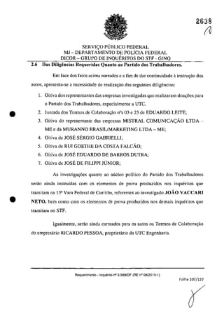 •
•
2638
SERVICO PUBLICO FEDERAL
MJ - DEPARTAMENTO DE POLiCIA FEDERAL
DICOR - GRUPO DE INQUERITOS DO STF - GINQ
2.6 Das DiIigeneias Requeridas Quanto ao Partido dos Trabalhadores.
Em face dos fatos adma narrados e a fim de dar continuidade ainstru<;ăo dos
aut05, apresenta-se a necessidade de realizagâo das seguintes diligencias:
1. Oitiva dos representantes das empresas investigadas que realizaram doac;6es para
o Partido dos Trabalhadores. especialmente a UTC.
2. Juntada dos Termos de Colabora<;ăo nOs 03 e 23 de EDUARDO LEITE;
3. Oitiva do representante das empresas MISTRAL COMUNICACĂO LTDA -
ME e da MURANNO BRASIL/MARKETING LTDA - ME;
4. Oitiva de JOSE SERGIO GABRIELLI;
5. Oitiva de RUI GOETHE DA COSTA FALCĂO;
6. Oitiva de JOSE EDUARDO DE BARROS DUTRA;
7. Oitiva de JOSE DE FILIPPI JUNIOR;
As investigag6es quanto ao nuclec polftico do Partida dos Trabalhadores
serăo ainda instruîdas corn os elementos de prova produzidos nos inqueritas que
tramitam na 13a
Vara Federal de Curitiba, referentes ao investigado JOAO VACCARI
NETO, bem coma corn os elementos de prova produzidos nas demais inqueritos que
tramitam no STF.
Igualmente, serăo ainda carreados para os autos os Termos de Colaborac;ăo
do empresario RICARDO PESSOA. proprietario da UTC Engenharia.
Requerimento - Inquerito n° 3.9a9/DF (RE n° 08/2015-1)
Folha 102/122
(U
(
 