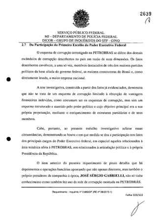 2639
SERVIc;;O PllBLICO FEDERAL
MJ - DEPARTAMENTO DE POLfCIA FEDERAL
DICOR - GRUPO DE INQUERITOS DO STF - GINQ
2.7 Da Participaţăo do Primeiro Escalăo do Poder Executivo Federal
O esguema de corrup~ăo investigado na PETROBRAS se difere dos demais
escândalos de corrup<;ăo descobertos 00 paîs em razao de suas dimensoes. Os falos
descobertos envolvem, a uma s6 vez, membros destacados de tres dos maiores partidos
polfticos da base aliada do governo federal, as maiores construtoras do Brasil e, coma
e diretamente lesada, a maior empresa naeianal.
•
A tese investigativa, construÎda a partir dos falas jâ evidenciados, demonstra
que nao se trata de um esquema de corrupc;ăo limitado a obtem;ăo de vantagens
financeiras indevidas, coma casturnam ser os esquemas de corrupc;âo, mas sim um
esquema estruturado e mantido pela pader poHtico e cujo objetivo principal era a sua
pr6pria perpetua~ao, mediante o enriguecimento de estruturas partidarias e de seus
membros.
Cabe, portanto, ao presente trabalho investigativo ac1arar essas
circunstâncias, demonstrando se houve e em gue medida se deu a participar;;ao nos fatos
dos principais cargos do Poder Executivo federal, em especial aqueles relacionados a
area tematica afeta aPETROBRAS, aos relacionados â articular;;ăo polîtica e â pr6pria
PresidenCÎa da Republica.
o item anterior do presente requerimento de praza detalha que ha
depoimentos e opera~6es bancarias apantanda gue nao apenas diretores, mas tambem o
pr6prio presidente da compaohia il epoca, JOSE SERGIO GABRIELLI, năo s6 tioha
conhecimenta coma tambem fez usa da rede de corrup~ăo montada na PETROBRÂS.
Requerimento - Inquerito n° 3.989/DF (RE n° 08/2015-1)
Folha 103/122
(1
 