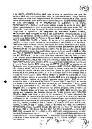•
•
DPF/MJ
• F1 245Rub:
(
e da D'lIRA AGROPECUARIA; QUE năo participa de sociedades por meio de
terceiros; QUE năo possui outros bens alem daqueles declarados il Justiga Eleitoral
nas Eleig6es de 2014; QUE năo possui bens em nome de terceiros; QUE possui como
fontes de rendimento, alem de seu salario como Deputado, os rendimentos recebidos
de suas participag6es na AF PROMO<;OES E EVENTOS e na D'lIRA
AGROPECUARIA, e tambem rendimentos obtidos atraves da venda de gado; QUE
possui, aproximadamente, entre seiscentas e novecentas cabegas de gado; QUE tai
informagăo consta de sua Declaragăo Anual de Imposto de Renda, que neste ato se
compromete a apresentar. As perguntas do Ministerio Publico Federal,
RESPONDEU: QUE indagado do motivo pela qual HENRY HOYER procurou a sua
pessoa para apresentar o pleito que tinha, o Declarante acredita que foi em razăo do
mesmo ser, aepoca, Uder do Partido na Câmara; QUE com relagăo il manutengăo de
PAULO ROBERTO COSTA, o Partido năo se empenhou politicamente a fim de
mantii-lo no cargo e que a decisăo de exonera-Io partiu da Presidencia da Republica;
QUE o Declarante acredita, uma vez que nâo se encontrava em Brasilia/DF il epoca,
que PAULO ROBERTO COSTA era na verdade apoiado politicamente por diversos
Partidos alem do PP; QUE exemplifica isso com o fato de que quando surgia o boato
de que ele sairia do cargo, diversos Partidos atuavam a fim de mante-Io; QUE acredita
que PAULO ROBERTO COSTA era uma especie de holding e que era apadrinhado
pela PP, PMDB e PT, dentre outros; QUE reitera que menciona tais fatos por ouvir
dizer, uma vez que năo estava em Brasflia/DF il epoca destes fatos. As perguntas da
Defesa, RESPONDEU: QUE năo tinha conhecimento, il epoca de suas reuni6es com
ALBERTO YOUSSEF, que o mesmo tinha envolvimento com atos ilicitos e mesmo que
o mesma fosse doleiro; QUE reitera que ALBERTO YOUSSEF se apresentau ao
Declarante como um preposto do entăo Tesoureiro JOSE JANENE; QUE reitera que
nâo conhecia HENRY HOYER ate a realizagăo da reuniăo acima descrita; QUE năo
teve qualquer contato com PAULO ROBERTO COSTA no jantar oferecido para o
mesmo; QUE PAULO ROBERTO COSTA foi exonerado dois ou tres meses apes a
reuniăo no Rio de Janeiro; QUE PAULO ROBERTO COSTA foi exonerado um mes
ap6s o Declarante assumir a Lideranga do Partido; QUE ate o ano passado năo havia
indicado qualquer pessoa para assumir qualquer cargo publico; QUE atribui as
acusag6es feitas por PAULO ROBERTO COSTA e ALBERTO YOUSSEF ao fato de
que ambos foram excluidos das areas de atuagăo que tinham com o antigo grupo
politico que comandava o PP; QUE nem a UTC, nem a CONSTRAN, realizaram
doag6es para a campanha do Declarante nas ultimas Eleig6es; QUE tambem năo
recebeu doag6es destas empresas nas Eleig6es de 2012; QUE acredita que isto
ocorreu por resquicios das disputas internas do Partido, tratadas com RICARDO
PESSOA. Nada mais disse e nem Ihe foi perguntado. Foi entăo advertido(.) da
obrigatoriedade de comunicagâo de eventuais mudangas de enderego em face das
prescrig6es do Art. 224 do CPP. Encerrado o presente que, lido e achado conforme,
assinam com o(,)Declarante, na presenga de seu(,",,)Advogado(,.,)PIERPAOLO CRUZ
BOTTINI, inscrito(.) na OAB/SP sob n.' 163657, e THIAGO BRUGGER DA BOUZA,
inscrito(,)na OAB/DF sob n.' 20883, ambos, do Escriterio BOTTINI&TAMASAUSKAS
ADVOGADOS, situado no(.) SHS, Quadra 06, Conjunto "A", Bloco "E", Edificio Brasil
21, Salas 1020 e 1021, Bairro Asa Sul, CEP 70316-902, Brasflia/DF, comercial (61)
3323-2250, celulares (61) 8194-0089 e (61) 9267-2621, respectivamente, e-mail's:
pierpaolo@btadvogados.com.br e thiago.bouza@btadvogados.com.br,
respectivamente, corn O{a) Representante do Ministerio Publica Federal~romotor(a) de
Justiga WILTON QUEIROZ DE lIMA e. com/gg...QEZER SOUSA BARRoSO, Escrivâo
RENOOOOB/2015·1 ( li~ )~ h- (f- '!§7
 