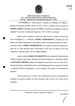 •
•
2640
SERVI<;:O PUBLICO FEDERAL
MJ - DEPARTAMENTO DE POLÎCIA FEDERAL
DICOR - GRUPO DE INQUERITOS DO STF - GINQ
A PETROBRAS e tematicamente vinculada ao Ministerio de Minas e
Energia. Na periada de 2008 a 2010 e de 2011 a 2014, a ministro titular da pasta fai
EDISON LOBĂO, indica<;âa palîtica do PMDB e atualmente investigada no boja da
operac;ăo "Lava Jato" nas autos do Inqucritos n° 3977, 3986 e no prcsente.
Outro nome do primeiro escalâo do Poder Executiva federal arrolado nas
fatos investigados e o ex-Ministro MARIO NEGROMONTE, indica<;âo da cola
politica do Partida Progressista e gue ocupou a pasta no pedada de janeiro de 2011 a
fevereiro de 2012. MARIO NEGROMONTE e investigado no presente inquerito em
razao de ter sido apontado pelos colaboradores coma lîder do grupa do PP gue
coordenou o esquema ap6s a marte de JOSE JANENE.
Apas a saida de MARIO NEGROMONTE da comanda da Ministerio das
Cidades, assumiu a pasta cutra jndica~âo do Partida Progressista, o Deputado Federal
AGUINALDO RJBEIRO, tambem investigado nas presentes autos em razăo de ter
sido apontado pelos colaboradores coma uma das lideram;as do navo grupa gue assumiu
o comando do Partido Progressista e, nessa condi~ăo, teria atuado na manuten~ăo do
esquema.
Ocorre, porem, que a narrativa dos colaboradores quanto aparticipa~ăo de
membros do primeiro escalăo do Poder Executivo năo se limita aos nomes acima
indicados.
Requerimento - Inquerito n° 3.989/DF (RE n° 08/2015-1)
Folha 104/122
r
(J
 