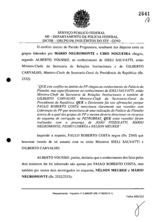 2641
SERVIC;:O PlJBUCO FEDERAL
MJ - DEPARTAMENTO DE POLiCIA FEDERAL
DICOR - GRUPO DE INQUERITOS DO STF - GINQ
o conflito interna do Partida Progressista, resultante das disputas entre os
grupos Iiderados por MĂRlO NEGROMONTE e CIRO NOGUEIRA chegou,
segundo ALBERTO YOUSSEF, ao conhecimento de IDEU SALVATII, entao
Ministra-Chefe da Secretaria de Rela<;6es Institucionais e de GILBERTO
CARVALHO, Ministro-Chefe da Secretaria-Geral da Presidencia da Republica (fis.
• 2332):
•
"QUE este conflito no âmbito do PP chegou QO conhecimento do Palcicio do
Plana/to, mas especijlcamente ao conhecimento de IDELI SALVATTI, entiio
Ministra-Cheje da Secretaria de Relar;âes Institucionais e tambem de
GILBERTO CARVALHO. Minislro-Che!e da Secrelaria-Geral da
Presidencia da Republica; QUE o Declarante Iaz tais afirmayoes porque
PAULO ROBERTO COSTA mencionou claramente nas reunioes corn
Lideranr;as do PP que necessitava de uma indicQ(;ao do Pa/dcio do Plana/ta
acerca de a qual dos grupos do PP o mesmo dever;a d;redonar os recursos
do esquema de corrupt;iio na PETROBRAS; QUE estas reunH5es Ioram
realizadas corn a presem;a de JOĂO PlZZOLATTI, MARIO
NEGROMONTE, PEDRO CORREA e NELSON MEURER"
Inguirido a respeito, PAULO ROBERTO COSTA negou (fis. 2360) gue
houvesse tratado de taI assunto corn os entâo Ministros IDELI SALVAITI e
GILBERTO CARVALHO.
ALBERTO YOUSSEF, porem, declarou gue o conhecimento dos fatos pelos
dois ministros lhe foi informado nao apenas por PAULO ROBERTO COSTA, mas
tambem por outros dois investigados no esguema, NELSON MEURER e MĂRIO
NEGROMONTE (fis. 2332/2333):
Requerimento - Inquenito n° 3.989/DF (RE n° 08/2015-1)
FoJha 105/122
fU
 