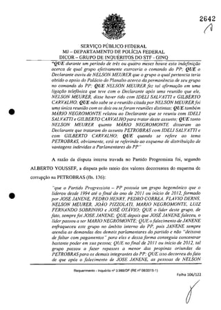 •
•
2642
SERVIC;:O PUBLICO FEDERAL
MJ - DEPARTAMENTO DE POLiCIA FEDERAL
DICOR - GRUPO DE INQUERITOS DO STF - GINQ
"QUE duranle um periodo de tres ou quatro meses houve esta indejini9iio
acerca de qual grupa e[etivamente exerceria o comando do PP; QUE o
Declarante ouvÎu de NELSON MEURER que o grupa a qual pertencia Ieria
ah/ido o apolo do Palacia do Planalto acerea da permanimcia de seu grupa
no comando do PP; QUE NELSON MEURER [ez 101 afirma,Go em uma
Iigar;iio telefonica que teve corn o Declarante apas uma reuniiio que ele,
NELSON MEURER, disse haver tido corn JDELI SALVATTJ e GJLBERTO
CARVALHO; QUE năa sahe se a reuniăa citada por NELSON MEURER[ai
uma unica reuniiio corn os dois ou se/aram reunioes distintas; QUE tambem
MARJO NEGROMONTE relatau 00 Declarante que se reuniu cam JDELI
SALVATTI e GJLBERTO CARVALHO para tratar deste assunta; QUE tanto
NELSON MEURER quanto MARJO NEGROMONTE disseram ao
Declarante que trataram da assunta PETROBRAS corn JDELI SALVA TTi e
corn GJLBERTO CARVALHO; QUE quando se refere ao tema
PETROBRAS, obviamente, esta se referindo ao esquema de distribuit;iio de
vantagens indevidas a Parlamentares do PP"
A faZaO da disputa interna travada 00 Partida Progressista foi, segundo
ALBERTO YOUSSEF, a disputa pelo rateio dos valores decorrentes do esquema de
corrup<;ăo na PETROBRAS (fis. 136):
"que a Partida Pragressista - PP passuia um grupa hegemonica que o
liderau desde J994 at<' o final do ano de 2011 ou inicia de 2012,[armada
por JOSE JANENE, PEDRO HENRY, PEDRO CORREA, FLAVIO DERNS,
NELSON MEURER, JOiO PIZZOLATl, MARJO NEGROMONTE, LUiZ
FERNANDO SOBRJNHO e JOSE OTAvlO; QUE a lider deste grupa, de
[ata, sempre[oi JOSE JANENE; QUE depais que JOSE JANENE[aleceu, o
lider passou a ser MARJO NEGROMONTE; QUE o[alecimenta de JANENE
enfraqueceu este grupo no âmbita interna do PP, pois JANENE sempre
atendia as demandas das demais parlamentares da partida e niio "deixava
de faltar cam pagamentas)! para eles e dessa forma conseguia concentrar
bastante poder em sua pessoa,' QUE no final de 2011 ou inicio de 2012, tai
grupa passou a fazer repasses a menor das propinas ariundas da
PETROBRASpara os demais integrantes do PP; QUE isso decorreu do fato
de que apas o [alecimento de JOSE JANENE, as pessoas de NELSON
Requerimento - Inquerito n° 3.989/DF (RE n° 08/2015-1)
Folha 106/122
(tl
 