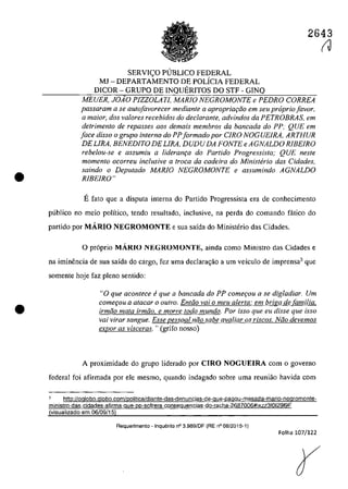 •
•
2643
SERVI<;:O PlJBLICO FEDERAL
MJ - DEPARTAMENTO DE POLÎCIA FEDERAL
DICOR - GRUPO DE INQUERITOS DO STF - GINQ
MEUER, JOiO PlZZOLATI, MARfO NEGROMONTE e PEDRO CORREA
passaram a se autofavorecer mediante a apropriQ(;ifo em seu propria[avar,
Q maior, dos va/Dres recebidos do declarante, advindos da PETROBRAS, ern
detrimento de repasses aas demais membros da bancada do PP; QUE ern
face disso o grupo interno do PPformado por CIRO NOGUElRA, ARTHUR
DELIRA, BENEDITO DE LIRA, DUDU DA FONTE e AGNALDO RIBEIRO
rebelou-se e assumiu a lideranr;a do Partida Progressista; QUE neste
momenlo ocorreu inc/usive a troca da cadeira do Ministerio das Cidades,
saindo o Deputado MARIO NEGROMONTE e assumindo AGNALDO
RIBEIRO"
Efata que a disputa interna do Partida Progressista era de conhecimento
publica no meio poHtico, tenda resultado, inc1usive, na perda do comando fâtico do
partido por MARIO NEGROMONTE esua saîda do Ministerio das Cidades.
O pr6prio MARIO NEGROMONTE, ainda coma Ministro das Cidades e
na iminencia de sua saîda do cargo, fez uma declarac;ăo a um veiculo de imprensa3 que
somente hoje faz pleno sentido:
"O que acontece fi que a bancada do PP comer;ou a se digladiar. Um
comeţou a atacar o outro. Entiio vai o meu alerta: em briga de familia,
irmiio mata irmiio, e morre todo mundo. Por isso que eu disse que isso
vai virar sangue. Esse pessoal niio sabe avaliar os r(scos. Niio devemos
expor as visceras. "(grifo nosso)
A proximidade do grupo liderado por CIRO NOGUEIRA corn o governo
federal foi afirmada por ele mesmo, quando indagado sobre uma reuniăo havida corn
3 http://oglobo.globo.com/politica/diante-das-denuncias-de-gue-pagou-mesada-mario-negromonte-
ministro-das-cidades-afirma-que-pp-sofrera-conseguencias-do-racha-2687006#ixzz31012919F
(visualizado em 06/09/15)
Requerimento - Inquerito n° 3.989/0F (RE n° 08/2015-1)
Folha 107/122
(J
 