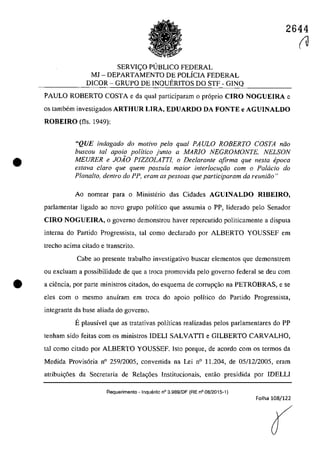 2644
•
SERVI~O PUBLICO FEDERAL
MI - DEPARTAMENTO DE POLfcIA FEDERAL
DICOR - GRUPO DE INQUERITOS DO STF - GINQ
PAULO ROBERTO COSTA e da qual participaram o pr6prio CIRO NOGUEIRA c
os tambem investigados ARTHUR LIRA, EDUARDO DA FONTE e AGUINALDO
ROBEIRO (fis. 1949):
"QUE indagado do motivo pela qual PAULO ROBERTO COSTA niio
buscou tai apoio politico junto a MARIO NEGROMONTE. NELSON
MEURER e JOiO PIZZOLATTI, o Dec/arante afirma que nesta epoca
esfava clara que quem possuia maior interlocuţiio corn o Pa/acia do
Plana/to, dentro do PP. eram as pessoas que participaram da reuniiio"
Ao nomear para o Mioisterio das Cidades AGUINALDO RIBEIRO,
parlamentar ligado ao naVQ grupa politica que assumia o PP, liderado pela Senador
CIRO NOGUEIRA, o governo demonstrou haver repercutido politicamente a disputa
interna do Partido Progressista, lai como declarado por ALBERTO YOUSSEF em
trecho acima citado e transcrito.
Cabe ao presente trabalho investigativo buscar elementos gue demonstrem
ou excluam a possibilidade de gue a troea promovida pela governo federal se deu corn
e a ciencia, por parte ministros citados, do esquema de corrup~ao na PETROBRAS, e se
eles corn o mesmo anuiram em troca do apoio politico do Partido Progressista,
integrante da base aliada do governo.
Eplausivel que as tratativas polfticas realizadas pelos parlamentares do PP
teoham sido feitas corn os ministros IDELI SALVATII e GILBERTO CARVALHO,
taI como citado por ALBERTO YOUSSEF. Isto porque, de acordo corn os termos da
Medida Provis6ria n° 259/2005, convertida na Lei n° 11.204, de 05/12/2005, eram
atribui~6es da Secretaria de Rela~6es lnstitucionais, entao presidida por IDELLI
Requerimento - Inquerito n° 3.989fDF (RE n° 08/2015-1)
Folha 108/122
(
(U
 
