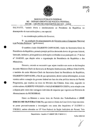 2645
•
SERVl<;:O PUBLICO FEDERAL
MJ - DEPARTAMENTO DE POLÎClA FEDERAL
DICOR - GRUPO DE lNQUERlTOS DO STF - GINQ
SALVATTI, "assistir direta e imediatamente ao Presidente da Republica no
desempenho de suas atribui<;6es e, em especial:
1- na coordenac;ăo politica do Gaverno;
II - TIa conducăo do relacionamento do Governo corn o Congresso Nacional
e os Partidos Polîticos;" (grifo 00550)
O tambem citado GlLBERTO CARVALHO, titular da Secretaria-Geral da
Presidencia da Republica, possuia posic;aa polîtica destacada dentro do governo federal,
lastreado, inclusive, pelas genericas atribuic;6es conferidas asua pasta pela art. 3° da Lei
0° 10.683/03, que disp6e sobre a organizac;âo da Presidencia da Republica e dos
Ministerios.
Dcstartc, cntcnde-se necessârio que sejam trazidos aos autos as declarac;6es
da entao Ministra-Chefe da Secretaria de Relac;6es lnstitucionais, lDELLI SALVATIl,
e tambem do eotâc Ministro-Chefe da Secretaria-Geral da Presidencia da Republica,
GlLBERTO CARVALHO, a fim de que apresentem, denlre outras informac;6es, as suas
versoes sobre a atuagâo do governo federal em face da crise polîtica interna do Partido
• Progressista, que resultou na troca do Ministro das Cidades. Essa crise, segundo os
colaboradores ALBERTO YOUSSEF e PAULO ROBERTO COSTA, teria rela,âo corn
a disputa pela rateio das vantagens indevidas do esquema que vigorava na Diretoria de
Abastecimento da PETROBRAS,
Oulro ex-MinÎstro e nome forte do Partido dos Trabalhadores e JOSE
DIRCEU DE OLIVEIRA E SILVA, que esteve it frente da Casa Civil e hoje encontra-
se preso preventivamente e investigado nos autos dos Inqueritos 0° 212/2015 e
278/2015, ambos aforados na 13a Vara Federal da Sec;;âo Judiciăria do Paranâ. Tais
Requerimento - Inquerito n° 3.989/DF (RE n° 08/2015-1)
Folha 109/122
(V
 