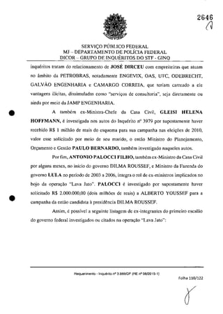 •
•
2646
SERVI<;:O PUBLICO FEDERAL
MJ - DEPARTAMENTO DE POLÎCIA FEDERAL
DICOR - GRUPO DE INQUERITOS DO STF - GINQ
inqueritos tratam do relacionamento de JOSE DIRCEU corn empreiteiras que atuam
no âmbito da PETROBRAS, notadamente ENGEVIX, OAS, UTC, ODEBRECHT,
GALVĂO ENGENHARIA e CAMARGO CORREIA, que teriam carreado a ele
vantagens ilicitas, dissimuladas coma "servi(ţos de consultoria", scja diretamente ou
ainda por meio da JAMP ENGENHARIA.
A tambem ex-Ministra-Chefe da Casa Civil, GLEISI HELENA
HOFFMANN, einvestigada nos autos do Inquerito n° 3979 por supostamente haver
recebido R$ 1 milhăo de reais do esquema para sua campanha nas elei<;6es de 2010,
valor esse solicitado por mcio de seu marido, o cotac Ministro do Planejamento,
Or~amento e Gestao PAULO BERNARDO, tambem investigado naqueles autos.
Por fim, ANTONIO PALOCCI FILHO, tambem cx-Ministro da Casa Civil
por alguns meses, no inîcio do governo DILMA ROUSSEF, e Ministro da Fazenda do
governo LULA 00 pedada de 2003 a 2006, integra o rol de ex-min'Îstros implicados 00
bojo da opera,ao "Lava Jato". PALOCCI e investigado por supostamente haver
solicitado R$ 2.000.000,00 (dois milh6es de reais) a ALBERTO YOUSSEF para a
campanha da entao candidata it presidencia DILMA ROUSSEF.
Assim, epossîvel a seguinte listagem de ex-integrantes do primeiro escalăo
do governo federal investigados ou citados na Opera98.0 "Lava lato":
Requerimento - Inquerilo n° 3.989/DF (RE n° 08/2015-1)
Folha 110/122
(J
 