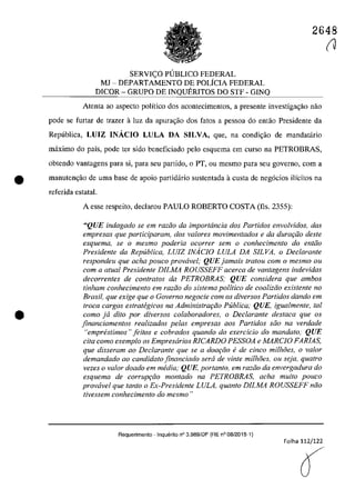 2648
SERVIC;O PlJBLICO FEDERAL
MJ - DEPARTAMENTO DE POLÎCIA FEDERAL
DICOR - GRUPO DE INQUERITOS DO STF - GINQ
Atenta ao aspecto polîtico dos acontecimentos, a presente investiga~ăo năo
pade se furtar de trazer â luz da apura'.;âo dos fatas a pessoa do eotao Presidente da
Republica, LUIZ INĂCIO LULA DA SILVA, que, na condi,ao de mandatario
maxima do paîs, pade ter sida beneficiado pela esquema em cursa na PETROBRAS,
obtendo vantagens para si, para seu partida, o PT, ou mesmo para seu governo, corn a
• manutengăo de uma base de apoio partidario sustentada â custa de neg6cios i1îcitos na
referida estatal.
•
A esse respeito, declarau PAULO ROBERTO COSTA (fis, 2355):
"QUE indagado se em razi'io da importância dos Partidos envolvidos, das
empresas que participaram, dos va/ores movimentados e da dura<;iio desle
esquema, se o mesmo poderia ocorrer sem o conhecimento do entiio
Presidente da Republica, LUIZ INAciO LULA DA SILVA, o Declarante
respondeu que aeha pouco prowivel; QUE jamais tratou corn o mesmo ou
com a alual Presidente DILMA ROUSSEFF acerca de vantagens indevidas
decorrentes de con/ralos da PETROBRAS,· QUE considera que ambos
tinham conhecimento em raziio do sistema politica de coaliziio existente no
Brasil, que exige que o Governo negocie corn os diversos Partidos dando em
troca cargos estrategicos na Administrar;GO Publica; QUE, igualmente, taI
coma ja dUo por diversos colaboradores, o Declarante desfaca que os
jinanciamentos realizados pe/as empresas aos Partidos silo na verdade
"emprestimos" jeitos e cobrados quando do exercicio do mandato; QUE
cita coma exemplo os Empresarios RICARDO PESSOA e MARCIO FARIAS,
que disseram ao Declarante que se a doat;iio ede cinca milhoes, o va/or
demandado ao candidato jinanciado sera de vinte milhoes, ou seja, quatro
vezes o va/or doado em media; QUE, portanto, em raziio da envergadura do
esquema de corruP9iio montado na PETROBRAS, acha muito pouco
provavel que tanto o Ex-Presidente LULA, quanto DILMA ROUSSEFF năo
tivessem conhecimento do mesmo "
Requerimento - InquEnito n° 3.989/DF (RE n° 08/2015-1)
Folha 112/122
O
(J
 