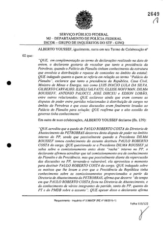 02 gue:
•
•
2649
SERVIC;O PlJBLlCO FEDERAL
MJ - DEPARTAMENTO DE POLfclA FEDERAL
DlCOR - GRUPO DE INQUERITOS DO STF - GlNQ
ALBERTO YOUSSEF, igualmente, narra em seu Termo de Colabora<;ăo n°
"QUE, em complementaplo ao termo de declaraţi5es realizado na data de
ontem, o declarante gostaria de ressaltar que fanta a presidencia da
Petrobras, quando o Patacia do Plana/ta tinham conhecimento da eslrulura
que envo/via a distrihuiţfio e repasse de comissoes no âmhito da estatal,'
QUE indagado quanto a quem se referia em relaţâo ao ferma "Pa/dcia do
Plana/ta ", esclarece que fanta a presidencia da Republica, Casa Civil,
Ministro de Minas e Energia, tais como LUIS INACIO, LULA DA SILVA,
GILBERTO, CARVALHO, ILDELI SALVATTI, GLE/SE HO,FFMAN, D/LMA
RO,USSEFF, ANTO,NIO, PALO,CCI, JO,SE D/RCEU e EDSO,N LO,BAO"
enlre autras relacionados; QUE esclarece ainda que eram comuns as
disputas de poder entre partidos relacionadas il distribuiţiio de cargos no
âmbito da Petrobras e que essas discussoes eram finalmente levadas ao
Palacio do Planalto para solw;:iio; QUE reafirma que o allo escaliio do
governo tinha conhecimento "
Em outra de suas colabora<;6cs, ALBERTO YOUSSEF deelarou (fis, 139):
"QUE acredita que a queda de PAULO, RO,BERTO, CO,STA da Diretoria de
Abastecimento da PETROBRAS decorreu desta disputa de poder no âmbito
interno do PP, sendo que possivelmente quando a Presidenta DJLMA
RO,USSEF tomou conhecimento do assunto destituiu PAULO, RO,BERTO,
CO,STA do cargo; QUE questionado se a Presidenta DILMA RO,USSEFja
sabia sobre o comissionamento antes desle "racha" interno no PP, o
declarante afirmou acreditar que taI comissionamento era de conhecimento
do Planalto e da Presidencia, mas que possivelmente diante da repercussâo
das discussoes no PP, tornando-o vulnercivel, ela aproveitou o momenlo
para destituir PAULO, RO,BERTO, CO,STA do cargo; QUE indagado sobre
os motivos que Ihe levam a crer que a Presidencia da Repllblica tinha
conhecimento sobre os comissionamentos proporcionados a partir da
Diretoria de Abastecimento da PETROBRAS, afirma que decorre "do tempo
em que PAULO, RO,BERTO, Co'STAficou na Diretoria de Abastecimento, e
do conhecimento de varios integrantes do partida, lanto do PP, quanto do
PT e do PMDB sobre o assunto"; QUE apesar disso o declaranle afirma
Requerimento - Inquerito n° 3.989/DF (RE n° 08/2015-1)
Folha 113/122
(
(1
 