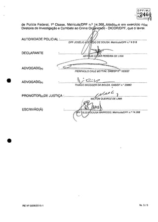 •
•
~g~~J
, RJil'"" v
(
de Polieia Federal, l' Classe, MatrieulaJDPF n.o 14.368...Aotado(,) e em exercieio nOta)
Diretoria de Investigagâo e Combate ao Crime Or nizado - DICOR/DPF, que Olavrei.
/
AUTORIDADE POLICIAL :................................
DPFJOS~LlO
DECLARANTE
ART, UR C AR PEREIRA DE LIRA
ADVOGADO(A)
---- ~
~-= ---=:..,:;;;:<........................."".....".~.............................PIERPAOLO CRUZ BOIT/NI, OAB7SP n. 163657
ADVOGADO(A) tIVQ:::......................................1c1.': "...............................................
THIAGO BROGGER DA aouZA, OABlDF n.. 20883
"~t:. ]
PROMOTOA[A)DE JUSTlyA :.····.·........·....::.......wiL'f;;;60EiROZ·ăE·UM;,·······.....................
ESCRIVĂO(Ă) ki'~~..................................................
RE N°0008/2015-1 fis. 5/5
 