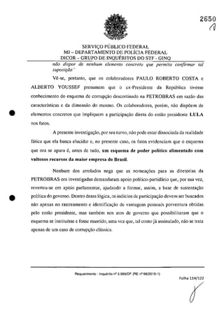 SERVI<;:O P1JBLICO FEDERAL
MJ - DEPARTAMENTO DE POLÎCIA FEDERAL
DICOR - GRUPO DE INQUERITOS DO STF - GINQ
2650
fU
năo dispar de nenhum elemento concreta que permita confirmar lai
suposit;ăo "
Ve-se, portanto, que os colaboradores PAULO ROBERTO COSTA e
ALBERTO YOUSSEF presumem que o ex-Presidente da Republica tivesse
conhecimento do esquema de corrup~ăo descortinado na PETROBRAS em razao das
caracterÎsticas e da dimensăo do mesmo. Os colaboradores, parern, naa disp6em de
• elementos concretos que impliquem a participagăo direta do entăo presidente LULA
nos fatos.
A presente investigac;ăo, por seu turno, nao pade estar dissociada da realidade
fâtica que ela busea elucidar e, no presente casa, os fatos evidenciam que o esquema
que ara se apma e, antes de tuda, um esquema de poder politico alimentado corn
vultosos recursos da maior empresa do Brasil.
Nenhum dos arrolados nega gue as nomea~6es para as diretorias da
PETROBRAS ora investigadas demandaram apoio polîtico-partidârio que, por sua vez,
reverteu-se em apoio parlamentar, ajudando a formar, assim, a base de sustenla~ao
e polîtica do governo. Dentm dessa 16gica, os indîcios de participa~ao devem ser buscados
nao apenas no rastreamento e identifica~ao de vantagens pessoais porventura obtidas
pela entao presidente, mas tambem nos atos de gaverno que possibilitaram que a
esquema se instituîsse e fosse mantido, urna vez que, tai coma jâ assinalado, naa se trata
apenas de um casa de corrup~aa clâssica.
Requerimento - Inquerito n° 3.989/DF (RE n° 08/2015-1)
Folha 114/122
 