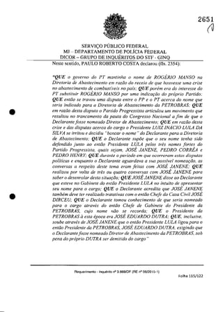•
•
2651
SERVI<;:O PUBLICO FEDERAL
MJ - DEPARTAMENTO DE POLfCIA FEDERAL
DICOR - GRUPO DE INQUERITOS DO STF - GINQ
Neste sentido, PAULO ROBERTO COSTA declarau (fIs. 2354):
"QUE o governo do PT mantinha o nome de ROGERlO MANSO na
Diretoria de Abastecimenfo em raziio do receio de que houvesse uma crise
110 abastecimento de combustiveis no pais; QUE parern era do interesse do
PT substituir ROGERlO MANSO por uma indicar;iio do propria Partido:
QUE entJo se {ravau urna disputa enlre o PP e o PT acerCQ do nome gue
seria indicado para a Diretoria de Abastecimento da PETROBRAS: QUE
em raziio desta disputa o Panido Progressista articu/ou urn movimento gue
resul/ou 110 francamenlo da paUla do Congresso Nacional a fim de que o
Declarante fosse nomeado Dire/or de Abastecimento; QUE em raZGO desta
crise e das disputas acerca do cargo o Presidente LUIZ JNACJO LULA DA
SILVA se irritou e decidiu "bancar o nome" do Declarante para a Diretoria
de Abastecimento; QUE o Dec/arante supoe que o seu nome tenha sido
defendido junto ao entiio Presidente LULA pelos tres nomes fortes do
Partido Progressista, quais sejam, JOSE JANENE, PEDRO CORREA e
PEDRO HENRY; QUE durante o periodo em que ocorreram estas disputas
politicas e enquanto o Declarante aguardava a sua possivel nomeariio. as
conversas a respeito deste tema eram Jeitas corn JOSE JANENE; QUE
realizou por voIta de tres ou quatro conversas cam JOSE JANENE para
saber o desenrolar desta situa,ao; QUE JOSE JANENE disse ao Declarante
que esteve no Gabinete do entiio Presidente LULA no intuito de apresentar
seu nome para o cargo; QUE o Declarante acredita que JOSE JANENE
tambem deve ter realizado tratativas com o entiio Chefe da Casa Civil JOSE
DIRCEU; QUE o Declarante tomou conhecimento. de que seria nomeado
para o cargo. atraves do entiio Chefe de Cabinete do Presidente da
PETROBRAS, cujo nome noo se recorda; QUE a Presidente da
PETROBRAS li esta epoca era JOSE EDUARDO DUTRA; QUE, inclusive,
soube atraves de JOSE JANENE que a entiio Presidente LULA ligo.u para o
entao Presidente da PETROBRAS, JOSE EDUARDO DUTRA, exigindo que
a Dec/arantefosse nomeada Diretar de Abastecimento. da PETROBRAS, sob
pena do propria DUTRA ser demitido do carga"
Requerimento - Inquerilo n° 3.989/DF (RE n° 08/2015-1)
Folha 115/122
(J
 