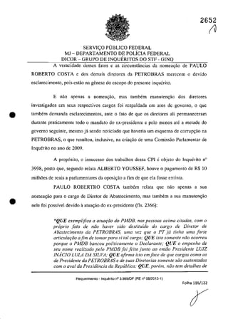 2652
SERVI<;O PUBLICO FEDERAL
MJ - DEPARTAMENTO DE POLfCIA FEDERAL
DICOR - GRUPO DE INQUERITOS DO STF - GINQ
A veracidade desses fatas e as circunstâncias da nomea<;ăo de PAULO
ROBERTO COSTA e dos demais diretores da PETROBRAS merecem o devido
esclarecimento, pois estao na genese do escopo do presente inquerito.
E nao apenas a nomeac;âo, mas tambem manuten<;ăo dos diretores
investigados em seus respectivos cargos foi respaldada em atos de governo, o que
• tambem demanda esc1arecimentos, ante o fato de que os diretores ali permaneceram
durante praticamente toda o mandato do ex-presidente e pela menos ate a metade do
governo seguinte, mesmo jă scndo noticiado que haveria um esquema de corrupC;âo na
PETROBRAS, o que resultou, inclusive, na criac;ăo de uma Comissao Parlamentar de
Inquerito no ano de 2009.
•
A prop6sito, o insucesso dos trabalhos dessa ePI eobjeto do Inquerito n°
3998. posta que, segunda relata ALBERTO YOUSSEF, houve o pagamento de R$ 10
milh6es de reais a parlamentares da oposi~ăo a fim de que ela fosse extinta.
PAULO ROBERTRO COSTA tambem relata que nao apenas a sua
nomea~âo para O cargo de Diretor de Abastecimento, mas tambem a sua manuten~ao
nele foi possîveI devido il atua<;ao do ex-presidente (fIs. 2366):
~ţQUE exemplifica a atua{:iio do PMDB. nas pessoas adma citadas, corn o
proprio fato de nlio haver sido destituido do cargo de Diretor de
Abastecimento da PETROBRAS, uma vez que o PT ja tinha uma forte
articula{:iio afim de tomar para si tai cargo; QUE isto somente niio ocorreu
porque o PMDB bancou politicamente o Declarante; QUE o empenho de
seu nome realizado pela PMDB foi Jeito junto ao entiio Presidente LV1Z
INACJO LULA DA SILVA; QUE afirma ista emface de que cargas coma os
de Presidente da PETROBRAS e de suas Diretorias somente silo sustentados
corn o aval da Presidencia da Republica; QUE, porem, nilo tern detalhes de
Requerimento - Inquerito n° 3.989/0F (RE n° 08/2015-1)
Folha 116/122
IV
 