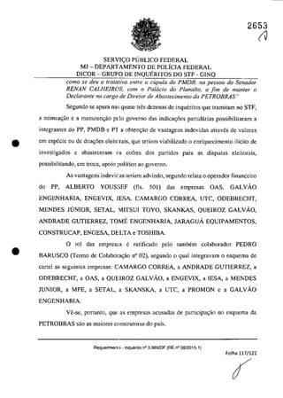 2653
SERVI<;:O PUBLICO FEDERAL
MJ - DEPARTAMENTO DE POLÎCIA FEDERAL
DICOR - GRUPO DE INQUERITOS DO STF - GINQ
coma se deu a tratativa entre a cupula do PMDB, na pessoa do Senador
RENAN CALHEIROS, cam o PalGcia do Planalta. a fim de manter o
Declarante no cargo de Dire/ar de Abastecimento da PETROBRAS"
Segundo se apura na~; quase tnSs dezenas de inqueritos que tramitam no STF,
a nomea<;ăo e a manutengao pdo governo das indicac;5es partidârias possibilitaram a
integrantes do PP, PMDB e PT a obtenc;ăo de vantagens indevidas atraves de valores
e em especie ou de doac;6es eleitc,rais, que teriam viabilizado o enriquecimento ilîcito de
investigados e abasteceram (lS cofres dos partidos para as disputas eleitorais,
possibilitando, em troea, apoio poHtico ao governo.
•
As vantagens indevic as teriam advindo, segundo relata o operador financeiro
do PP, ALBERTO YOUS:>EF (fis. 501) das empresas OAS, GALVĂO
ENGENHARIA, ENGEVIX, IESA, CAMARGO CORREA, UTC, ODEBRECHT,
MENDES JUNIOR, SETAL, 1ITSUI TOYO, SKANKAS, QUEIROZ GALVĂO,
ANDRADE GUTIERREZ, TOME ENGENHARIA, JARAGUĂ EQUIPAMENTOS,
CONSTRUCAP, ENGESA, DELTA e TOSHIBA.
o rol das emprescIs e ratificado pela tambem colaborador PEDRO
BARUSCO (Termo de CoIabora<;ăo n° 02), segundo o quaI integravam o esquema de
cartel as seguintes empresas: CAMARGO CORREA, a ANDRADE GUTIERREZ, a
ODEBRECHT, a OAS, a QUEIROZ GALVĂO, a ENGEVIX, a IESA, a MENDES
JUNIOR, a MPE, a SETAL, a SKANSKA, a UTC, a PROMON e a GALVĂO
ENGENHARIA.
Ve-se, portanto, que as empresas acusadas de participa~ao no esquema da
PETROBRAS saa as maiores construtaras do paîs.
Requerimenl) - Inquerito n° 3.9a9/0F (RE n° oa/2015-1)
Folha 117/122
(V
 