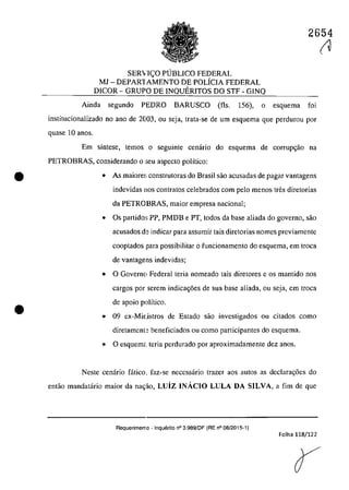 •
•
2654
SER'iICO PUBLICO FEDERAL
MJ - DEPAR1AMENTO DE poLiCIA FEDERAL
DICOR - GRUPO DE INQUERITOS DO STF - GINQ
Ainda segundo PEDRO BARUSCO (fis. 156), o esquema foi
institucionalizado no ano de 2003, ou seja, trata-se de um esquema gue perdurou por
quase 10 anas.
Em sîntese, tcmos o seguinte cenario do esquema de corrupc;ăo na
PETROBRAS, considerando o :;cu aspecte polîtico:
• As maiore~: construtoras do Brasil sao acusadas de pagar vantagens
indevidas nos contratas celebrados corn pela menos tfes diretorias
da PETROBRAS, maior empresa nacionaI;
• Os partida:; PP, PMDB e PT, todos da base aliada do govemo, saa
acusados de indicar para assumir tais diretorias nomes previamente
cooptados para possibilitar o funcionamento do esquema, em troca
de vantagens indevidas;
• O Gaverno Federal teria nomeado tais diretores e os mantido nos
cargos por serem indicac;6es de sua base aliada, ou seja, em troca
de apoio polîtico.
• 09 ex~Mi[.istros de Estado saa investigados ou citadas coma
diretament~ beneficiados ou coma participantes do esquema.
• O esquemt teria perdurado por aproximadamentc dez anas.
Neste cenâria fâtica, faz~se necessârio trazer aos autos as declarac;6es do
entăo mandatârio maior da na~ăo, Luiz INACIO LULA DA SILVA, a fim de que
Requerimen10 - lnquerito n° 3.989/DF (RE n° 08/2015-1)
Folha 118/122
(U
 