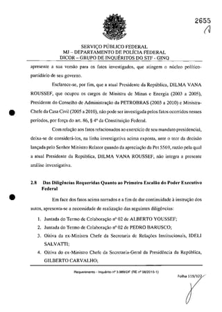 2655
SERVICO PlJBLICO FEDERAL
MJ - DEPARTAMENTO DE POLÎCIA FEDERAL
DICOR - GRUPO DE INQUERITOS DO STF - GINQ
apresente a sua versao para os fatas investigados, que atingem o nuclea polîtico-
partidârio de seu governo.
Esclarece-se, por fim, gue a atual Presidente da Republica, DILMA VANA
ROUSSEF, gue ocupou os cargos de Ministra de Minas e Energia (2003 a 2005),
Presidente do Conselho de Administra<;iio da PETROBRAS (2003 a 2010) e Ministra-
• Chefe da Casa Civil (2005 a 2010), năo pode ser investigada pelos fatos ocorridos nesses
periodos, por for<;a do art. 86, § 4° da Constitui<;ăo Federal.
•
Corn rela~ăo aos fatas relacionados 30 exercicio de seu mandata presidencial,
deixa-se de considera-los, na linha investigativa acima exposta, ante o tcor da decisăo
lan<;ada pela Senhor Ministro Relator quando da aprecia<;ăo da Pet 5569, razăo pela gual
a atual Presidente da Republica, DILMA VANA ROUSSEF, năo integra a presente
analise investigativa.
2.8 Das Diligencias Requeridas Quanto ao Primeiro Escalăo do Poder Executivo
Federal
Em face dos fatos acima narrados e a fim de dar continuidade ainstrll';ăo dos
3Ut05, apresenta-se a necessidade de rea1iza~ăo das seguintes diligencias:
1. Juntada do Termo de Colabora<;ăo n° 02 de ALBERTO YOUSSEF;
2. Juntada do Termo de Colabora<;ăo n° 02 de PEDRO BARUSCO;
3. Oitiva da ex-Ministra Chefe da Secretaria de Rela~6es Institucionais, IDELI
SALVATII;
4. Oitiva do ex-Ministro Chefe da Secretaria-Geral da Presidencia da Republica,
GILBERTO CARVALHO;
Requerimento - Inquerito n° 3.989/DF (RE n° 08/2015-1)
(J
Folha 119/122/·
 