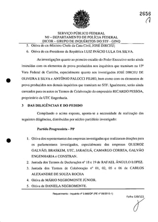 •
•
2656
SERVIC;O PUBLICO FEDERAL
MJ - DEPARTAMENTO DE POLiCIA FEDERAL
DICOR - GRUPO DE INQUERITOS DO STF - GINQ
5. Oitiva do ex-Ministro Chefe da Casa Civil, JOSE DIRCEU;
6. Oitiva do ex-Presidente da Republica LUIZ INAcIO LULA DA SILVA.
As investigac;6es quanto ao primeiro escalâo do Pader Executiva serao ainda
instrufdas corn os elementos de prova produzidos nos inqueritos que tramitam na 13a
Vara Federal de Curitiba, especialmente quanto aos investigados lOSE DIRCEU DE
OLIVEIRA E SILVA e ANTONIO PALOCCI FILHO, bem coma corn os elementos de
prova produzidos nos demais inqueritos que tramitam no STF. Igualmente, serao ainda
carreados para os autos os Termos de Colabora,ao do empresario RICARDO PESSOA,
proprietario da UTC Engenharia.
3 DAS DILIGENCIAS E DO PEDIDO
Compilando o acima expasto, aponta-se a necessidade de realiza~iio das
seguintes diligencias, distribufdas por mîcleo partidario investigado:
Partido Progressist. - PP
1. Oitiva dos representantes das empresas investigadas que realizaram doa~6es para
os parlamentares investigados, especialmente das empresas QUEIROZ
GALVĂO, BRASKEM, UTC, JARAGUA, CAMARGO CORREA, GALVĂO
ENGENHARIA e CONSTRAN.
2. Juntada dos Termos de Declara<;6es n° 18 e 19 de RAFAEL ANGULO LOPEZ.
3. Juntada dos Termos de Colaboragao n° 01, 02, 05 e 06 de CARLOS
ALEXANDRE DE SOUZA ROCHA
4. Oitiva de MĂRIO NEGROMONTE JUNIOR.
5. Oitiva de DANIELA NEGROMONTE.
Requerimento - Inquerito n° 3.989/DF (RE n° 08/2015-1)
(J
 