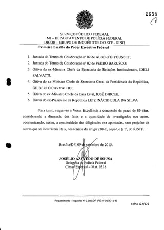 •
•
2658
SERVH;:O PUBLICO FEDERAL
MJ - DEPARTAMENTO DE POLfCIA FEDERAL
D1COR - GRUPO DE INQUERITOS DO STF - GINQ
Primeiro 'Escalao do Poder Executivo Federal
1. Juntada do Termo de Colabora,ao n° 02 de ALBERTO YOUSSEF;
2. Juntada do Termo de Colabora,ao n° 02 de PEDRO BARUSCO;
3. Oitiva da ex-Ministra Chefe da Secretaria de Rela<;6es lnstitucionais, IDELI
SALVATII;
4. Oitiva do ex-Ministro Chefe da Secretaria-Geral da Presidencia da Republica,
GILBERTO CARVALHO;
5. Oitiva do ex-Ministro Chefe da Casa Civil, JOSE D1RCEU;
6. Oitiva do ex-Presidente da Republica LUIZ INÂCIO LULA DA SILVA
Para tanto, requer-se a Vossa Excelencia a concessao de prazo de 80 dias,
considerando a dimensao dos fatos e a quantidade de investigados nos aut05,
opartunizando, assim, a continuidade das diligencias ora apontadas, sem prejuîzo de
outras que se maslrarem uteis, nos termos do artigo 230-C, caput, e § r>, do RISTF.
Brasîlia/DF,09 se mbra de 2015.
olicia Federal
'al- Mat. 9518
Requerimento - Inquerito n° 3.9B9/DF (RE n° 08/2015-1)
Folha 122/122
(1
 