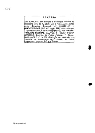 REMESSA
os 10109/2015, em aten,ao il disposi,ao contida n
Despacho retro, de fii') 2536, la,o a remessa dos auto
este Registro Especial n.o 0008/2015-1
GINQ/STFIDICOR (INQ. n.O 398 - STF), compostos po
12 (doze) VOlume(,)e 15 (quinz SO(" ao SUPREM
TRIBUNAL FEDERAL. EU~ OEZER SOUS
BARROSO, Escrivao de olicia ederal, l' Classe,
MatriculalDPF n° 14.368, tado( e em exerCICIO nOi
Diretoria de Investiga980 e Combate ao
Or anizado - DICOR/DPF ue o lavrei.
RE N°0008/2015-1
•
•
 