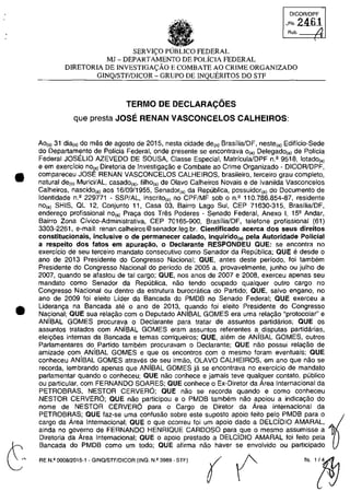 •
•
OICOR/OPF
_Fl,2461
Rub. /.1
SERVI<;:O FEDERAL
MJ - DEPARTAMENTO DE POLiclA FEDERAL
DlRETORIA DE INVESTIGA<;:ĂO E COMBATE AO CRIME ORGANIZADO
GINQ/STFIDICOR - GRUPO DE INQUERITOS DO STF
TERMO DE DECLARAC;:OES
que presta JOSE RENAN VASCONCELOS CALHEIROS:
Ao(s) 31 dia(s) do mas de ag0510 de 2015, nesta cidade de(o) Brasflia/DF, neste(a) Edificio-Sede
do Departaml?nto de Policia Federal, onde presente se encontrava O(a) DelegadO(al de Pollcia
Federal JOSELIO AZEVEDO DE SOUSA, Classe Especial, MatriculalDPF n.' 9518, lotado,,)
e em exercfcio nOta) Diretoria de Investigagao e Combate ao Crime Organizado - DICOR/OPF,
compareceu JOSE RENAN VASCONCELOS CALHEIROS, brasileiro, tereeiro grau completa,
natural de(ol Murici/AL, casado(a), filho{a) de Olava Calheiras Novais e de Ivanilda Vasconcelos
Calheiros, nascido(a) aos 16/09/1955, Senador(a) da Republica, possuidor(a) do Documenta de
Identidade n.' 229771 - SSP/AL, inscrito,,) no CPF/MF sob an.' 110.786.854-87, residente
nOe,) SHIS, OL 12, Conjunto 11, Casa 03, Bairro Lago Sul, CEP 71630-315, BrasilialDF,
enderego profissional nO(a) Praga dos Tras Poderes - Senado Federal, Anexo 1, 152 Andar,
Bairro Zona Civica-Administrativa, CEP 70165-900, BrasilialDF, telefone profissional (61)
3303-2261, e-mail: renan.calheiros@senador.leg.br. Cientificado acerca dos seus direitos
constitucionais, inclusive o de permanecer calado, inquirido(a) pela Autoridade Policial
a respeito dos fatos em apuracăo, o Declarante RESPONDEU aUE: se encontra no
exercfcio de seu terceiro mandato consecutivo coma Senador da Republica; aUE e desde o
ano de 2013 Presidente do Congresso Nacional; aUE, antes deste perfodo, foi tambem
Presidente do Congresso Nacional do periodo de 2005 a, provavelmente, junho ou julho de
2007, quando se afastou de tai cargo; QUE, nas anos de 2007 e 2008, exerceu apenas seu
mandate coma Senador da Republica, nao tendo ocupado qualquer outro cargo no
Congresso Nacional ou dentro da estrutura burocratica do Partido; aUE, salva engano, no
ano de 2009 foi eleito Lider da Bancada do PMDB no Senado Federal; QUE exerceu a
Lideranc;:a na Bancada ate o ano de 2013, quando foi eleito Presidente do Congresso
Nacional; QUE sua rela,ao cam o Deputado ANIBAL GOMES era uma rela,ao "protocolar' e
ANÎBAL GOMES procurava o Declarante para tratar de assuntos partidarios; QUE os
assuntos tratados corn ANfBAL GOMES eram assuntos referentes a disputas partidârias,
eleic;6es internas da Bancada e temas corriqueiros; aUE, alem de ANÎBAL GOMES, outros
Parlamentares do Partido tambem procuravam o Declarante; aUE nao possui relac;ao de
amizade corn ANÎBAL GOMES e que os encontros corn o mesmo foram eventuais; aUE
conheceu ANÎBAL GOMES atraves de seu irmao, OLAVO CALHEIROS, em ano que nao se
recorda, lembrando apenas que ANiBAL GOMES ja se encontrava no exercicio de mandate
parlamentar quando o conheceu; aUE nâo conhece e jamais teve qualguer contato, publico
ou particular, cam FERNANDO SOARES; QUE conhece o Ex-Diretor da Area Internacional da
PETROBRAS, NESTOR CERVERO; QUE nao se recorda quando e coma conheceu
NESTOR CERVERO; QUE nao participau e o PMDB tambem nao apoiou a indica,ao do
nome de NESTOR CERVERO para o Cargo de Diretor da Area Internacional da
PETROBRAS; QUE faz-se uma confusao sobre este suposto apoio feito pela PMDB para o ~
cargo da Area Internacional; QUE o que ocorreu foi um apoio dada a DELCÎDIO AMARAL,
ainda no governo de FERNANDO HENRIOUE CARDOSO para que o mesmo assumisse a
Diretoria da Area Internacional; QUE o apoio prestado a DELCjDIO AMARAL foi feito pela
Bancada do PMDB corno um todo; aUE afirma nâo haver se envolvido ou participado
RE N.I! 0008/2015·1 - GINO!STF/DICOR (INQ. N.I! 3989· STF)
(( f("~
 