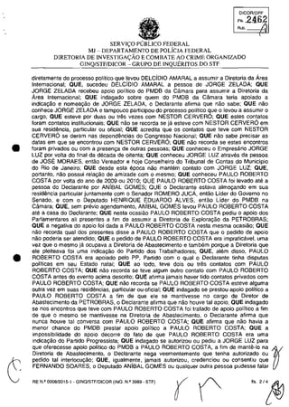 •
•
DICOA/DPF
:':b2An~

SERV](;:O FEDERAL
Ml - DEPARTAMENTO DE POLiCIA FEDERAL
DIRETORIA DE INVESTIGAt;:ÂO E COMBATE AO CRIME ORGANlZADO
GINQ/STFIDICOR - GRUPO DE INQUERITOS DO STF
diretamente do processo polftica que levou DELCiDIO AMARAL a assumir a Diretoria da Area
Internacional; OUE, sucedeu DELCiDIO AMARAL a pessoa de JORGE ZELADA; OUE
JORGE ZELADA recebeu apoio politico do PMDB da Câmara para assumir a Diretoria da
Area Internacional; QUE indagado sobre quem do PMDB da Câmara teria apoiada a
indica9ao e nomea9ao de JORGE ZELADA, o Declarante afirma que nao sabe; OUE nao
conhece JORGE ZELADA e tampouco participau do processo politica que o levou a assumir o
cargo; OUE esteve por duas ou tres vezes com NESTOR CERVERO; OUE estes contatos
foram contatos institucionais; QUE nao se recorda se ja esteve corn NESTOR CERVERO em
sua residencia, particular ou oficial; QUE acredita que os contatos que teve corn NESTOR
CERVERO se deram nas dependencias do Congresso Nacional; QUE nao sabe precisar as
datas em que se encontrou corn NESTOR CERVER6; QUE nao recorda se estes encontros
foram privados ou corn a presen~a de outras pessoas; QUE conheceu o Empresârio JORGE
LUZ por voita do final da decada de oitenta; OUE conheceu JORGE LUZ atraves da pessoa
de JOSE MORAES, entăo Vereador e hoje Conselheiro do Tribunal de Contas do Municipio
do Rio de Janeiro; OUE desde esta epoca nao mantem contato com JORGE LUZ; OUE,
portanto, nâo possui rela~âo de amizade corn o mesmo; QUE conheceu PAULO ROBERTO
COSTA por voita do ano de 2009 ou 2010; QUE PAULO ROBERTO COSTA foi levado ate a
pessoa do Declarante por ANiBAL GOMES; QUE o Declarante estava alm09ando em sua
residencia particular juntamente corn o Senador ROMERO JUcA, entâo Lider do Governo no
Senado, e com o Deputado HENRIQUE EDUARDO ALVES, entăo Lider do PMDB na
Câmara; OUE, sem previo agendamento, ANiBAL GOMES levou PAULO ROBERTO COSTA
ate a casa do Declarante; OUE nesta ocasiăo PAULO ROBERTO COSTA pediu o apoio dos
Parlamentares ali presentes a fim de assumir a Diretoria de Explora~âo da PETROBRAS;
OUE a negativa do apoio foi dada a PAULO ROBERTO COSTA nesta mesma ocasiao; OUE
nao recorda qual dos presentes disse a PAULO ROBERTO COSTA que o pedido de apoio
nao poderia ser atendido; OUE o pedido de PAULO ROBERTO COSTA era impraticavel, uma
vez que o mesmo ja ocupava a Diretoria de Abastecimento e tambem porque a Diretoria que
ele pleiteava foi uma indica~ăo do Partido dos Trabalhadores; QUE, alem disso, PAULO
ROBERTO COSTA era apoiado pelo PP, Partido corn o qual o Declarante tinha disputas
polfticas em seu Estado natal; QUE ao todo, teve dois ou tres contatos corn PAULO
ROBERTO COSTA; OUE nao recorda se teve algum outro contato com PAULO ROBERTO
COSTA antes do evento adma descrito; QUE afirma jamais haver tido contatos privados com
PAULO ROBERTO COSTA; OUE nao recorda se PAULO ROBERTO COSTA esteve alguma
outra vez em suas residencias, particular ou oficial; QUE indagado se prestou apoio politico a
PAULO ROBERTO COSTA a fim de que ele se mantivesse no cargo de Diretor de
Abastecimento da PETROBRAS, o Declarante afirma que nao houve tai apoio; OUE indagado
se nos encontros que teve com PAULO ROBERTO COSTA foi tratado de apoio politico a fim
de que o mesmo se mantivesse na Diretoria de Abastecimento, o Declarante afirma que
nunca houve tai conversa com PAULO ROBERTO COSTA; OUE afirma que nao havia a
menor chance do PMDB prestar apoio politico a PAULO ROBERTO COSTA; OUE a
impossibilidade do apoio decorre do fato de que PAULO ROBERTO COSTA era uma
indica~ăo do Partido Progressista; QUE indagado se autorizou ou pediu a JORGE LUZ para
que oferecesse apoio politico do PMDB a PAULO ROBERTO COSTA, a fim de mante-Io na ~
Diretoria de Abastecimento, o Declarante nega veementemente que tenha autorizado ou
pedido tai interlocu~âo; QUE, igualme,nte, jamais autorizou, credenciou ou consentiu que
FERNANDO SOARES, o Deputado ANIBAL GOMES ou qualquer outra pessoa pudesse falar
RE N.Q 0008/2015·1 . GINQlSTF/DICOR (INO. N.Q 3989 • STF)
flS.2/~
 