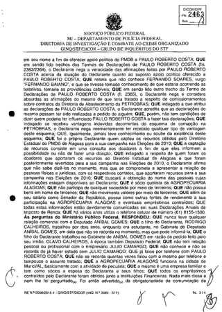 •
•
SERVI~O PUBLICO FEDERAL
MJ - DEPARTAMENTO DE POLiCIA FEDERAL
DlRETORIA DE INVESTIGA~ĂO E COMBATE AO CRIME ORGANIZADO
GINQ/STFIDICOR - GRUPO DE INQUERITOS DO STF
em seu nome a fim de oferecer apoio politico do PMDB a PAULO ROBERTO COSTA; OUE
em sendo lido trechos dos Termos de Declara90es de PAULO ROBERTO COSTA (fis.
2363/2364), o Declarante nega a veracidade das afirma90es feitas por PAULO ROBERTO
COSTA aeerca da atua~ăo do Declarante quanto ao suposto apoio politica oferecido a
PAULO ROBERTO COSTA; OUE reitera que nao conhece FERNANDO SOARES, vulgo
"FERNANDO BAIANO", e que se tivesse tomado conhecimento de que estaria ocorrendo as
tratativas, tomaria as provid€mcias cabiveis; QUE em senda lido autro trecho do Termo de
Declara90es de PAULO ROBERTO COSTA (fI. 2365), o Declarante nega e considera
absurdas as afirmayoes do mesma de que teria tratado a respeito de comissionamentos
sobre contratos da Diretoria de Abastecimento da PETROBRAS; OUE indagado a que atribui
as declara90es de PAULO ROBERTO COSTA, o Declarante acredita que as declara90es do
mesma possam ter sido realizadas a pedido de alguem; aUE, porem, nao tem condi90es de
dizer quem poderia ter influenciado PAULO ROBERTO COSTA a fazer tais declara90es; OUE
indagado se recebeu vantagens indevidas deeorrentes do esquema de corruP9ăo na
PETROBRAS, o Declarante nega veementemente ter recebido qualquer tipa de vantagem
deste esquema; aUE, igualmente, jamais teve conhecimento ou soube da existencia deste
esquema; QUE foi o pr6prio Declarante quem captou os recursOs obtidos pelo Diret6rio
Estadual do PMDB de Alagoas para a sua campanha nas Elei90es de 2010; OUE a capta9ao
de recursos consiste em uma consulta aos doadores a fim de que eles informem a
possibilidade ou nao de fazer uma doaQăo; QUE indagado a respeito de quem foram os
doadores que aportaram os recursos ao Diret6rio Estadual de Alagoas e que foram
posteriormente revertidos para a sua campanha nas Eleic;6es de 2010, o Declarante afirma
que nao sabe dize·los no momento, mas que se compromete a apresentar a relac;ao de
pessoas fisicas e juridicas, com os respectivos contatos, que aportaram recursos para a sua
campanha nas Eleic;6es de 2010; QUE buscara a obten(fao do nome das pessoas cujas
informa90es esteiam disponiveis ao Declarante; OUE e sacio quotista da AGROPECUARIA
ALAGOAS; QUE nao participa de qualquer sociedade por meio de terceiros; QUE nao possui
bens em nome de terceiros; QUE nao movimenta valores por meio de terceiros; QUE ah~m de
seu salario como Senador da Republica, possui como outras fontes de rendimento a sua
participa9ao na AGROPECUARIA ALAGOAS e eventuais emprestimos contraidos; OUE
todas estas informac;6es estâo devidamente comunicadas em suas Declarac;6es Anuais de
Imposto de Renda; OUE ha varios anos utiliza o telefone celular de numero (61) 8155-1500.
As perguntas do Ministerio Publico Federal, RESPONDEU: OUE nunca teve qualquer
rela9ao comercial com o Deputado ANiBAL GOMES; OUE o filho do Declarante, RODRIGO
CALHEIROS, trabalhou por dois anos, enquanto era estudante, no Gabinete do Deputado
ANisAL GOMES, em data que nao se recorda no momento, mas que pode informa·la; QUE o
filho do Declarante trabalhou no Gabinete de ANiBAL GOMES em razao de pedido feito pelo
seu irmao, OLAVO CALHEIROS, il. epoca tam bem Deputado Federal; OUE nao tem rela9ao
pessoal ou profissional com o Empresario JULIO CAMARGO; QUE nao conhece e nao se
recorda de ia haver estado com JULIO CAMARGO; OUE ia falou por telefone com PAULO
ROBERTO COSTA; OUE nao se recorda quantas vezes falou com o mesmo por telefone e
tampouco o assunto tratado; OUE a AGROPECUARIA ALAGOAS funciona na cidade de
Murici/AL, basicamente com a atividade de pecuaria; QUE a mesma euma empresa familiar e ţ
tem como socios a esposa do Declarante e seus filhos; QUE todos os emprestimos
contrafdos pelo Declarante foram obtidos junto a Instituic;6es Financeiras. Nada mais disse e
nem Ihe foi perguntado(a). Foi entao advertido(a) da obrigatoriedade de comunica(fao de
RE N.2 0008/2015-1 - GINQ/STF/DICOA (INO. N.Q 3989 - STF)
flS3/~
 
