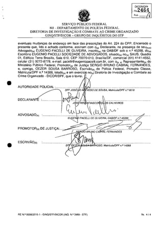 •
•
Rub.
SERVI<;:O PUBLICO FEDERAL
MJ - DEPARTAMENTO DE POLÎCIA FEDERAL
DIRETORIA DE INVESTIGA<;:ÂO E COMBATE AO CRIME ORGANlZADO
GINQ/STFIDICOR - GRUPO DE INQUERITOS DO STF
eventuais mudanc;as de enderec;o em face das prescric;5es do Art. 224 do CPP. Encerrado o
presente que, lido e achado conforme, assinam com o(a) Declarante, na presen<ţa de seu(sua)
Advogado,,) EUGENIO PACELLI DE OLiVEIRA, inscrito,,) na OAB/DF sob o n.' 45288, do,,)
Escrit6rio EUGENIO PACELLI SOCIEDADE DE ADVOGADOS, situado,,) no,,) SAUS, Quadra
01, Edificio Terra Brasilis, Sala 610, CEP 70070-010, BrasiliaJDF, comercial (61) 4141-4552,
celular (31) 9272-8778, e-mail: i l . .br, com o". ,) Representante,,) do
Ministerio Publico Federal, Promotor,,) de SERGIO BRUNO CABRAL FERNANDES,
e, comigo, OEZER SOUSA BARROSO, de Policia Federal, Primeira Classe,
MatriculaJDPF n.' 14368, lotado,,) e em, i de Investiga9âo e Combate ao
Crime Organizado - DICORlDPF, que o lavrei.
AUTORIDADE POLICIAL :.................;..,.,.,ii/ci, ,ru""j'O'E.s'ou.;iA,M····..·········..······..·..·..··..·..·····..VED( , MatriculaJDPF n. P 9518
;~'sij,~Ei~~rv.A·;..s·c..o...~..~!·iţ;s· ec;AA;L·HEiROS..·····························
ADVOGADO,A)
EU~'ENIp PACELLI DE OLIVEIRA, OAB/DF n.f! 45288
PROMOTOR,A) DE JUSTI<;:A:...... .....•............ ..•............
10 BRU o CA AL FERNANDES
ESCRIVAo,Ă) ................................. ...~IJ~ ................................................................QS>ii'-'l<""''''''~ROSO, MatriculaJOPF n. P 14368
RE N.II 0008/2015·1 - GINQ/STF/DICOR (INQ. N.Q 3989 - STF) fis. 4/4
 