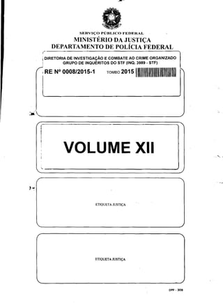 ,-
SERVI<;:O PUBLICO FEDERAL
MINISTERIO DA JUSTI<;A
DEPARTAMENTO DE POLicIA FEDERAL
I DIRETORIA DE INVESTIGAyĂO E COMBATE AO CRIME ORGANIZADO
! GRUPO DE INQUERITOS DO STF (INQ. 3989 - STF)
I RE N° 0008/2015-1 TOMBO 2015111
· 'Ja. ______________________________________________/
I
I VOLUME XII
ETIQUETA JUSTI<;:A
ETIQUETA JUSTI<;:A
DPF - 309
,- -,.
 