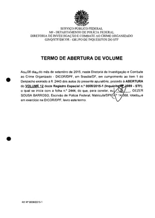 •
•
SERVI<;O PUBLICO FEDERAL
MJ - DEPARTAMENTO DE POLiCIA FEDERAL
DlRETORIA DE INVESTIGA<;ĂO E COMBATE AO CRlME ORGANIZADO
GINQ/STF/DICOR - GRUPO DE INQUERITOS DO STI'
TERMO DE ABERTURA DE VOLUME
Ao(,)08 dia(,)do miis de setembro de 2015, nesta Diretoria de Investiga,ao e Combate
ao Crime Organizado - DICOR/DPF, em Brasilia/DF, em cumprimento ao item 1 do
Despacho exarado il II. 2443 dos autos do presente apurat6rio, procedo il ABERTURA
do VOLUME 12 deste Registro Especial n,o 0008/2015-1 (Inquerit 989 - STF),
o qual se inicia com a lolha n.' 2444, do que, para constar, eu,%_-",,'.Jf-_' OEZER
SOUSA BARROSO, Escrivao de Policia Federal, Matricula/DP~
em exercicio na DICOR/DPF, lavro este termo.
RE N° 000812015-1
 