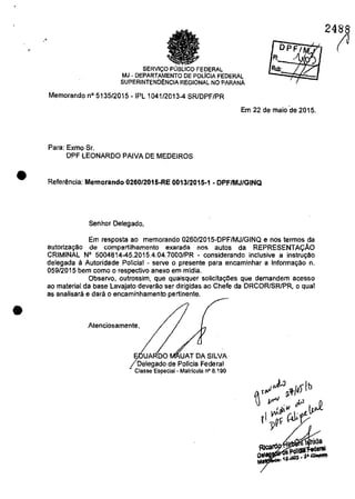 •
"
•
•
SERVlC;:O' FEDERAL
MJ - DEPARTAMENTO DE POLICIA FEDERAL
SUPERINTEND~NCIA REGIONAL NO PARANA
Memorando n° 5135/2015 -IPL 1041/2013-4 SRlDPF/PR
OPFI
FI _~~)
Rub:
"
Em 22 de maio 'de 2015,
Para: Exmo Se,
DPF LEONARDO PAIVA DE MEDEIROS
Referância: Memorando 0260/2015-RE 0013/2015-1 - DPF/MJ/GINQ
Senhor Delegado,
Em resposta ao memorando 026012015-DPF/MJ/GINQ enos termos da
autoriza9ăo de compartilhamento exarada nos autos da REPRESENTAc;:AO
CRIMINAL N° 5004814-45,Z015,4,04,7000/PR - considerando inclusive a instru9ao
delegada ă Autoridade POlicial - seNe o presente para encaminhar a Informar;âo n.
059/2015 bem come o respective anexa em midia.
Observe, outrossirn, que quaisquer solicita90es que demandem acesso
ao material da base Lavajato deverăo ser dirigidas ao Chefe da DRCORISR/PR, o qual
as analisarâ e dara o encaminhamento pertinente.
Atenciosamente I
UA DO UAT DA SILVA
Delegado de Pollcia Federal
- Classe Especial - Matrlcula n° 8.190
2488
(J
 
