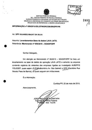 •
•
A'.:--;~LJ.....
Rub:
SERVICO FEDERAL
MJ - DEPARTAMENTO DE POLiCIA FEDERAL
SUPERINTEND~NCIA REGIONAL NO ESTADQ DO PARANĂ
DELEGACIA REGIONAL DE COMBATE AO CRIME QRGANIZADO
DELEGACIA DE REPRESSĂo A CRIMES F1NANCEIROS
INFORMACĂo n° 059/2015-DELEFIN/DRCORlSRlDPF/PR
Ao: DPF eDUARDO MAUAT DA SILVA
Assunto: Levantamentos Base de dados LAVA JATO.
Aeferencia: Memorando n° 005/2015 - SOI/DIP/DPF
Senhor Delegado,
Em atengâo ao Memorando n° OS/2015 - SOI/DIP/DPF foi feito um
levantamento na base de dados da operagâo LAVA JATO e extraido os arquivos
contendo registros de visitantes das empresas ligadas ao investigado ALBEATO
YOUSSEF, quais sejam J~Scrit6rio Av. Sâo Gabriel) :.?FD (Escrtt6rio Aua
Renato Paes de Barros), os quais seguem em midia anexa.
Ea informagâo.
Curitiba/PA, 22 de maio de 2015.
Atenciosamente,
~ .",. ~XJ!~15ANTAAA
licia Federal
- Mal. 15.576
24~
 