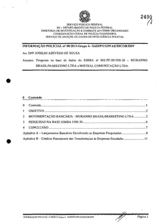 •
•
SERVI<;O pUBLIca FEDERAL
MJ - DEPARTAMENTO DE POLicIA FEDERAL
DIRETORIA DE INVESTIGA<;ĂO E COMBATE AO CRIME ORGANIZADO
COORDENA<;ÂO GERAL DE POLiCIA FAZENDĂRIA
SERVI<;O DE ANÂLISE DE DADOS DE INTELIGENCIA POLICIAL
INFORMA:Ao POLICIAL n' 08/20I5-Grupo 4 - SADIP/CGPFAZ/DICOR/DPF
Ao: DPF JOSELIO AZEVEDO DE SOUSA
2490
(~
Assunto: Pesquisas na base de dados do SIMBA nil 002-PF-OOlS00-30 - MURANNO
BRASILIMARKETING LTDA e MISTRAL COMUNICA<;:AO LTDA.
o ConteÎ1do
o Conte6do ...........................................................................................................................o ••• o •• 1
1 OBJETIVO .............................................................................................................................. 2
2 MOVIMENTA<;:AO BANCARIA - MURANNO BRASILIMARKETING LTDA .............. 2
3 PESQUISAS NA BASE SIMBA 1500-30 .............................................................................. 6
4 CONCLUsAo ......................................................................................................................... 7
Apendice A - Lanr,;amentos Bancârios Envolvendo as Empresas Pesquisadas.............................. 8
Apendice B - Creditos Precedentes das Transferencias as Empresas Estudadas ......................... 11
/
lNFORMA<;ĂO POLlC1AL n° OSf20] S-Grupo 4 - SADlPfCGPFA7JDlCORIDPF Pagina 1
 