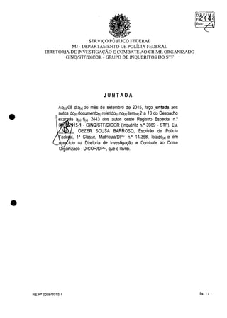 •
•
SERVIC;;O PlJBLICO FEDERAL
MJ - DEPARTAMENTO DE POLicIA FEDERAL
DIRETORIA DE INVESTIGAC;;ĂO E COMBATE AO CRIME ORGANIZADO
GINQ/STF/DICOR - GRUPO DE INQUERITOS DO STF
JUNTADA
AOj,) 08 di8(,) do mos de setembro de 2015, la,o juntada aos
autos dOj,)doeumento(,)releridol')nOj,)ite"1")2 a 10 do Despaeho
exar do ăt,) 11(,) 2443 dos autos deste Registro Espeeial n.'
15-1 - GINQJSTF/DICOR (Inquerito n.' 3989 - STF). Eu,
OEZER SOUSA BARROSO, Eserivao de Policia
1, l' Classe, Matrieula/DPF n.' 14.368, 10tadOj,) e em
e ieio na Diretoria de Investiga,ao e Combate ao Crime
Organizado - DICORlDPF, que o lavrei.
RE N° 000812015-1 fis. 1 /1
 