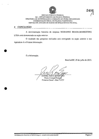 •
•
SERVI(:O pUBLIca FEDERAL
MJ - DEPARTAMENTO DE POLICIA FEDERAL
DIRETORIA DE INVESTJGA~ĂO E COMBATE AO CRIME ORGANIZADO
COORDENA<;ĂO GERAL DE POLiclA FAZENDÂRJA
SERVI<;O DE ANĂLISE DE DADOS DE INTELIGENCIA POLICIAL
4 CONCLUsAo
2496
(J
A movimenta~ăo bancâria da empresa MURANNO BRASILIMARKETING
LTDA esta demonstrada na se~ăo anterior.
O resultado das pesquisas realizadas estâ consignado na sec;ăo anterior enos
Apendices A e B desta Informac;ăo.
Ea Infonnac;ăo.
I
DANIELPAIVASCARP O
Perito Criminâl Fedcr-
Primeira Class{- Mat.(13757
INFORMA(:ÂO POLICIAL n° 08/20] 5-Gropo 4· SADlPfCGPFAZJDlCQRIDPF
Brasiiia/DF, 29 de_julho de 2015.
Pâgina 7
 