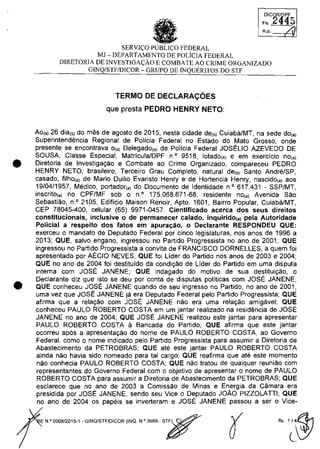 •
•
•SERVI~O PUBLICO FEDERAL
MJ - DEPARTAMENTO DE POLiCIA FEDERAL
DICORlllPF
FI' 2q45
/,1Rub.
DIRETORIA DE INVESTIGA~ĂO E COMBATE AO CRIME ORGANIZADO
GINQ/STFIDICOR - GRUPO DE INQUERITOS DO STF
TERMO DE DECLARACOES
que presta PEDRO HENRY NETO:
Ao(,) 26 dia(,) do mes de agosto de 2015, nesta cidade de(,) Cuiaba/MT, na sede do,,)
Superintendencia Regional de Policia Federal no Estado do Mato Grosso, onde
presente se encontrava 0(,) Delegado(,) de Policia Federal JOSELIO AZEVEDO DE
SOUSA, Classe Especial, Matricula/DPF n· 9518, lotado(,) e em exerdcio no(,)
Diretoria de Investiga9ao e Combate ao Crime Organizado, compareceu PEDRO
HENRY NETO, brasileiro, Terceiro Grau Completo, natural de(,) Santo Andn§/SP,
casado, filho(,) de Mario Duilio Evaristo Henry e de Hortencia Henry, nascido(,) aos
19/04/1957, Medico, portador(,) do Documento de Identidade n· 617.431 - SSP/MT,
inscrito(,) no CPF/MF sob o n· 175.068.671-68, residente no,,) Avenida Sao
Sebastiao, n.o 2105, Edificio Maison Renoir, Apto. 1601, Bairro Popular, Cuiaba/MT,
CEP 78045-400, celular (65) 9971-0457. Cienlificado acerca dos seus direitos
conslilucionais, inclusive o de permanecer calado, inquirido(,) pela Auloridade
Policial a respeito dos fatos em apura~âo. o Declaranle RESPONDEU QUE:
exerceu o mandato de Deputado Federal por cinco legislaturas, nas anos de 1996 a
2013; QUE, salva engano, ingressou no Partida Progressista no ano de 2001; QUE
ingressou no Partida Progressista a convite de FRANCISCO DORNELLES, a quem foi
apresentado por AECIO NEVES; QUE foi Lider do Partida nas anos de 2003 e 2004;
QUE no ano de 2004 foi destituido da condi9ao de Lider do Partida em uma disputa
interna cam JOSE JANENE; QUE indagado do motiva de sua destitui9ao, o
Declarante diz que isto se deu por conta de disputas politicas corn JOSE JANENE;
QUE conheceu JOSE JANENE quando de seu ingresso no Partida, no ano de 2001,
uma vez que JOSE JANENE ja era Deputado Federal pela Partida Progressista; QUE
afirma que a rela980 cam JOSE JANENE nao era uma rela9ao amigavel; QUE
conheceu PAULO ROBERTO COSTA em um jantar realizado na residencia de JOSE
JANENE no ano de 2004; QUE JOSE JANENE realizou este jantar para apresentar
PAULO ROBERTO COSTA il Bancada do Partida; QUE afirma que este jantar
ocorreu apas a apresenta9ao do nome de PAULO ROBERTO COSTA, ao Governo
Federal, coma o nome indicado pela Partida Progressista para assumir a Diretoria de
Abastecimento da PETROBRAS; QUE ate este jantar PAULO ROBERTO COSTA
ainda nao havia sido nomeado para tai cargo; QUE reafirma que ate este momento
nao conhecia PAULO ROBERTO COSTA; QUE nao tratau de qualquer reuniao cam
representantes do Governo Federal cam o objetivo de apresentar o nome de PAULO
ROBERTO COSTA para assumir a Diretoria de Abastecimento da PETROBRAS; QUE
esclarece que no ano de 2003 a Comissaa de Minas e Energia da Câmara era
presidida por JOSE JANENE, sendo seu Vice o Deputado JOAO PIZZOLATII; QUE
no ano de 2004 os papeis se inverteram e JOSE JANENE passou a ser o Vice-
E N.O000B12015-1 - GINQ/STF/DICOR {INQ. N.O 39B9 - s~
 