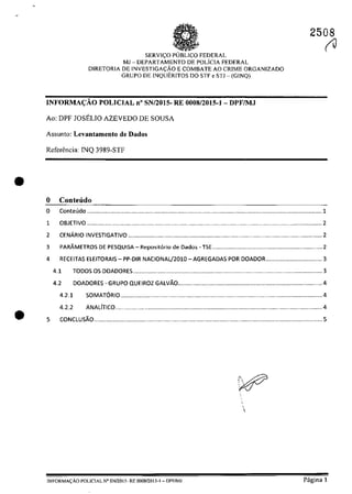 •
•
2508
(J
SERVI~O FEDERAL
MJ - DEPARTAMENTO DE POLicIA FEDERAL
DlRETQRIA DE INVESTJGACĂO E COMBATE AO CRIME ORGANIZADO
GRUPO DE INQUERITOS DO STF e STJ - (GINQ)
INFORMA<;:ĂO POLICIAL n' SN/2015- RE 0008/2015-1- DPFIMJ
Ao: DPF JOSELlO AZEVEDO DE SOUSA
Assunto: Levantamento de Dados
Referencia: INQ 3989-STF
o CODteiido
o Conteudo ............................................................................................................................................. 1
1
2
OBJETIVO .........................................................................................
CENĂRIO INVESTIGATIVO .................................................................
.......................... 2
......................... 2
3 PARÂMETROS DE PESQUI$A - Reposit6rio de Dado5 - TSE .................................................................. 2
4 RECEITAS ElEITORAIS - PP-DIR NACIONAl/201O - AGREGADAS POR DOADOR.................................. 3
4.1 TODOS OS DOADORES .................................................................................................................. 3
4.2 DOADORES - GRUPO QUEIROZ GAlVĂO.......................................................................................4
4.2.1 SOMAT6RI0 ..........................................................................................................................4
4.2.2 ANALlTICO .............................................................................................................................4
5 CONCLUSĂO ..........................................................................................................................................5

JNFORMACĂO POLICIAL N" SN12015· RE oo08f2015-1- DPF/MJ Pagina 1
 