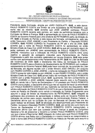 •
•
DICQRlDPF
FI, 244
Rub.
(
SERVIC;:O FEDERAL
MJ - DEPARTAMENTO DE POLiCIA FEDERAL
DIRETORIA DE INVESTIGAC;:ÂO E COMBATE AO CRIME ORGANIZADO
GINQ/STF/DICOR - GRUPO DE INQUERITOS DO STI'
Presidente desta Comissao, dirigida por JOÂO PIZZOLATTI; QUE, a esta epoca,
PAULO ROBERTO COSTA era Diretor de uma Subsidiaria da PETROBRAS, cujo
nome nao se recorda; QUE acredita que JOSE JANENE conheceu PAULO
ROBERTO COSTA durante este periodo, em razao da pertinencia tematica cam a
Comissao de Minas e Energia; QUE a apresentagao do nome de PAULO ROBERTO
COSTA ao Governo Federal para uma Diretoria da PETROBRAS partiu da Diregao do
PP; QUE a Dire,ao do Partida a esta epoca era formada, principalmente, pela seu
entao Tesoureiro JOSE JANENE e pela Presidente do Partida, o Deputado PEDRO
CORREA; QUE PEDRO CORREA foi Presidente do PP ate o ano de 2006; QUE
acredita que o nome de PAULO ROBERTO COSTA foi apresentado ao entao
Ministro-Chefe da Casa Civil JOSE DIRCEU; QUE afirma que em momento algum do
jantar realizado por JANENE para apresentagao de PAULO ROBERTO COSTA,
JANENE mencionou que a indica,ao de PAULO ROBERTO COSTA tinha coma
objetivo a gera,ao de vantagens indevidas para Parlamentares do Partida
Progressista a partir dos contratos celebrados por aquela Diretoria; QUE este jantar
contau cam aproximadamente trinta Parlamentares do PP; QUE foi Lider da Bancada
ate novembro de 2004; QUE o Declarante nao tratau da nomea,ao de PAULO
ROBERTO COSTA para a Diretoria de Abastecimento da PETROBRAS cam qualquer
representante do Governo Federal; QUE pode haver ocorrido de, na condi,ao de Lider
da Bancada, em alguma reuniao cam o entao Ministro JOSE DIRCEU, em conjunto
cam PEDRO CORREA e JOSE JANENE, o tema da nomea,ao de PAULO ROBERTO
COSTA possa ter sido tratado ou por JANENE, ou por PEDRO CORREA, cam o entao
Ministro-Chefe da Casa Civil; QUE jamais tratau da nomeagao de PAULO ROBERTO
COSTA cam o entao Presidente LULA; QUE, igualmente, nao tem conhecimento se
PEDRO CORREA e JOSE JANENE trataram deste assunto cam o Ex-Presidente;
QUE em sendo lida o Termo de Declara,oes n,o 01 prestado por PAULO ROBERTO
COSTA (reinquiri,ao), o Declarante afirma que nao se recorda de haver se encontrado
cam PAULO ROBERTO COSTA em seu Gabinete na Camara dos Deputados; QUE
refuta a afirma,ao de PAULO ROBERTO COSTA de que o Declarante apresentou seu
nome ao Palacio do Planalto coma sendo a indicagao do Partida Progressista para
assumir o cargo de Diretor de Abastecimento da PETROBRAS; QUE indagado se
participava dos processos de apresentagao e defesa junto ao Governo Federal da
indica,ao de nomes para cargos importantes da Administra,ao Publica Federal, o
Declarante afirma que na condi,ao de Lider da Bancada na Câmara nao era seu
papel realizar tai atividade; QUE tai atividade era desempenhada pela Presidente do
Partida, na epoca o Deputado PEDRO CORREA; QUE, em sendo lida outro trecho do
Termo de Declara,oes n° 01 de PAULO ROBERTO COSTA (reinquirigâo), o
Declarante afirma que nem que quisesse poderia trancar a pauta do Congresso
Nacional a fim de pressionar o Governo a nomear PAULO ROBERTO COSTA, uma
vez que o tema e Regimental; QUE indagado do motivo pelo qual PAULO ROBERTO
COSTA afirmau que tratou com o Declarante e o mesmo haveria se comprometido a
levar o nome deie (PAULO ROBERTO COSTA) ao Palacio do Planalto para assumir a
RE N,o 0008/2015-1 _GINO/STF/DICOR (INO, N,o 3989 - ST")$
r fl, 2/~
 