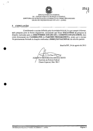 •
•
2513
SERVI<;.:O pUBLIca FEDERAL
MJ - DEPARTAMENTO DE rOLlcIA FEDERAL
DIRETORIA DE INVESTIGA<;':ÂO E COMBATE AO CRIME ORGANIZADO
GRUPO DE INQUERITOS DO STF e STJ - (GINQ)
5 CONCLUSĂO
Considerando o escopo definido pela Autoridade Policial, eo que cumpre infonnar,
ap6s pesquisa junto as [ontes disponiveis, salientando que [eram EXCLUiDAS da pesquisa as
doa~5es realizadas para os DIRETORIOS ESTADUAIS e COMITES FINANCEIROS, bem
come diretamente aos CANDIDATOS do PARTJDO PROGRESSISTA, sendo gue o escopo
foi precisamente limitado as doayoes realizadas il DlRE<;ĂO NACIONAL de referido partida
Escrivao de Palicia Federal
Classe Especial, Mat. 9817
BrasiliafDF, 24 de agosto de 2015
(J
lNFORMACÂO POLICIAL N" SN12015- RE 000812015-1 - DPF/MJ Pagina 5
 