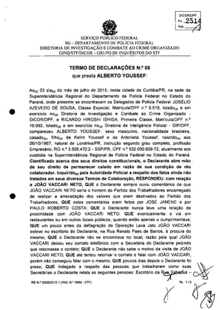 •
OlCORlDPF
F" 251
Rub. / .
SERVI<;:O PUBLICO FEDERAL
MJ - DEPARTAMENTO DE POLiclA FEDERAL
DlRETORIA DE rNVESTlGA<;:ĂO ECOMBATE AO CRIME ORGANIZADO
GINQ/STF/DICOR - GRUPO DE INQUERITOS DO STF
TERMO DE DECLARAC;OES N.o 06
que presta ALBERTO YOUSSEF:
Ao,,) 03 dia,,) do mes de julho de 2015, nesta cidade de CuritibalPR, na sede da
Superintendencia Regional do Departamento de Policia Federal no Estado do
Parana, onde presente se encontravam os Delegados de Policia Federal JOSELIO
(
AZEVEDO DE SOUSA, Classe Especial, Matricula/DPF n.' 9.518, lotado,,) e em
exercicio nO(a) Diretoria de Investigac;ao e Combate ao Crime Organizado -
DICOR/DPF, e RICARDO HIROSHI ISHIDA, Primeira Classe, Matricula/DPF n.'
16.092, lotado(a) e em exercicio nO(a) Diretoria de lnteligencîa Policial - DIP/DPF,
compareceu ALBERTO YOUSSEF, sexe masculino, nacionalidade brasileira,
casado(a), filhO(a) de Kalim Yousset e de Antonieta Youssef, nascido(a) aos
06/10/1967, natural de Londrina/PR, instrul'ao segundo grau completo, profissao
Empresario, RG n.' 3.506.470.2 • SSP/PR, CPF n.' 532.050.659-72, atualmente sob
cust6dia na Superintendencia Regional de Policia Federal no Estado do Parana.
Cientificado acerca dos seus direitos constitucionais, o Declarante abre mao', .
de seu direito de permanecer calado em ra~ao de sua condic;ao de reu
colaborador. Inquirido(8) peta Autoridade Policiat a respeito dos tatos ainda nao
tratados em seus diversos Termos de Colaborac;ao, RESPONDEU: corn relac;ăo
a JOÂO VACCARI NETO, QUE o Declarante sempre ouviu comentarios de que
JOAO VACCARI NETO seria o homem do Partido dos Trabalhadores encarregado
• de realizar a arrecadac;ăo dos valores que eram destinados ao Partido dos
Trabalhadores: QUE estes comentarios eram feitos por JOSE: JANENE e por
PAULO ROBERTO COSTA; QUE o Declarante nunca teve uma relal'ao de
proximidade com JOAO VACCARI NETO; QUE eventualmente o via em
restaurantes ou em outros !ocais publicos, quando entao apenas o cumprimentava;
QUE um pouco antes da defiagral'ao da Operal'ao Lava Jato JOAO VACCARI
esteve no escritario do Declarante, na Rua Renato Paes de Barros, ă procura do
mesmo; QUE o Declarante nao se encontrava no local, razâo pela qual JOAO
VACCARl deixou seu contato telefonico corn a Secretaria do Declarante pedindo
que retornasse o oontato; QUE o Declarante nao sabe o motivo da visita de JOAO
VACCARI NETO; QUE ate tentou retornar o contato e falar com JOAO VACCARI,
porem nao conseguiu falar corn o mesmo; QUE poucos dias depois o Declarante foi
preso; QUE indagado a respeito das pessoas que trabalharam coma suas  /'~
Secretarias o Declarante relata as seguintes pessoas: Escrit6rio da ~ua - ~
u·_.",,~ "._ .., r ·'"()",?g7
 