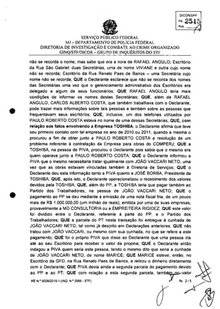 •
•
DICORlDPF
FI, 2515
•SERVI<;O PUBLICO FEDERAL
Rub.
MJ -DEPARTAMENTO DE pOliCIA FEDERAL
DIRETORIA DE INVESTIGA<;ĂO ECOMBATE AO CRIME ORGANIZADO
GINQ/STF/DiCOR - GRUPO DE INQUERITOS DO STF
"Ao se recorda o nome, mas sabe que era a nora de RAFAEL ANGULO; Escri16rio
da Rua Selc Gabriel: duas Secretc'uias, uma de "ome VIVIANE e outra cujo nome
nAc se recorda; Escritario da Rua Renate Paes de Barros - uma Secretaria cujo
"ome năc se recorda; QUE o Declarante esclarece que "Ac se recorda dos "omes
das Secretarias uma vez que o gerenciamento administrativa dos Escrit6rios era
delegado a algum de seus funcionărios; QUE RAFAEL ANGULO teria mais
condi'roes de informar os "omes destas Secretarias; QUE, alern de RAFAEL
ANGULO, CARLOS ALBERTO COSTA, que tambem trabalhava cam o Declarante,
pode trazer mais informar;oes sobre tais pessoas e tambem sobre as pessoas que
frequentavam seus escrit6rios; QUE, inclusive, um dos telefones utilizados por
PAUlO ROBERTO COSTA estava no nome de uma dessas Secretarias; QUE, corn
rela~ao aos tatos envolvendo a Empresa TOSHIBA, o Declarante afirma que teve
seu primeiro contato corn tai empresa no ano de 2010 ou 2011, quando a mesma o
procurou a fim de obter iunto a PAUlO ROBERTO COSTA a resolu9âo de um
problema referente li contrata9ăo da Empresa para obras do COMPERJ; QUE a
TOSHIBA, na pessoa de PIVA, procurou o Declarante pois sabia que o mesmo era
quem operava iunto a PAULO ROBERTO COSTA; QUE o Declarante infonmou a
PIVA que o mesmo necessitaria tratar igualmente cam JOAO VACCARI NETO, uma
vez que as obras estavam vincuIadas tambem ă Diretoria de Servir;os; QUE o
Declarante deu esta informa9âo tanto a PIVA quanto a JOSE BORBA, Presidente da
TOSHIBA; QUE, ap6s isto, o Declarante operacionalizou o recebimento dos valores
devidos pela TOSHIBA; QUE, alam do PP, a TOSHIBA teria que pagar tambam ao
Partida dos Trabalhadores, na pessoa de JOAO VACCARI NETO; QUE o
pagamento ao PP se deu mediante a emissâo de uma nota fiscal fria, de um pouco
mais de R$ 1.000.000,00 (um milhao de reais), emitida por uma de suas empresas,
provavelmente a MO CONSULTORIA ou a EMPREITEIRA RIGIDEZ; QUE este valor
foi dividido entre o Declarante, referente ă parte do PP, e o Partido dos
Trabalhadores; QUE a parcela do PT nesta transa<;ăo foi entregue ă cunhada de
JOAO VACCARI NETO, tai coma ia descrito em Declara90es anteriores; QUE nac
tratou com JOĂO VACCARI, ou mesmo com sua cunhada, no que se refere a este
pagamento; QUE foi o pr6prio PIVA que disse ao Declarante que uma pessoa iria
ate ao seu Escrit6rio para receber o valor da propina; QUE o Oeclarante entăo
indagou a PIVA quem seria esta pessoa, tendo o mesmo dito que seria a cunhada
de JOAO VACCARI NETO, de nome MARICE; QUE MARICE esteve, entâo, no
Escrit6rio da GFO, na Rua Renato Paes de Barros, e retirou o dinheiro diretamente ~
com o Declarante; QUE PIVA devia ainda a segunda parcela do pagamento devldo '~ ~
ao PP e ao PT; QUE corn relar;ăo a esta segunda parcela, tambr,valor
~"._.,,"~ .._~ 11 "/~
 