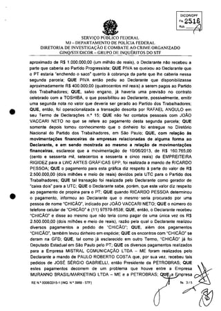 •
•
DJCQRlDPF
'''2516Rub. ".21
SERVI<;O FEDERAL
MJ -DEPARTAMENTO DE POLicIA FEDERAL
DlRETORIA DE INVESTIGA<;ÂO E COMBATE AO CRIME ORGANIZADO
GINQ/STF/DICOR - GRUPO DE INQUERITOS DO STF
aproximado de R$ 1.000.000,00 (um milMo de reais), o Declarante nao recebeu a
parte que caberia ao Partida Progressista; QUE PIVA se queixou ao Declarante que
o PT estaria "enchendo o saca" quanto EI cobranc;a da parte que Ihe caberia nessa
segunda parcela; QUE PIVA entăo pediu ao Declarante que disponibilizasse
aproximadamente R$ 400.000,00 (quatrocentas mii reais) a serem pagos ao Partida
dos Trabalhadores; QUE, salva engano, ja haveria uma previsăo no centrata
celebrado corn a TOSHIBA, o que passibilitau ao Declarante, possivelmente, emitir
uma segunda nota no valor que deveria ser gerado ao Partida dos Trabalhadores;
QUE, entăo, foi operacionalizada a transa~ăo descrita por RAFAEL ANGULO em
seu lermo de Declaraţoes n.O 15; QUE nao fez contatos pessoais com JOĂO
VACCARI NETO no que se refere ao pagamento desta segunda parcela; QUE
somente depois tomou conhecimento que o dinheiro foi entregue no Diret6rio
Nacional do Partido dos lrabalhadores, em Săo Paulo; QUE, com rela~ăo ăs
movimenta~oes financeiras de empresas relacionadas de alguma forma ao
Declarante, e em sendo mostrada ao mesmo a rela~ao de movimenta~oes
financeiras, esclarece que a movimenta~o de 10106/2013, de R$ 160.765,00
(cento e sessenta mii, setecentos e sessenta e cinco reais) da EMPREITEIRA
RIGIDEZ para a LWC ARTES GRAFICAS EPP, foi realizada a mando de RICARDO
PESSOA; QUE o pagamento para esta grafica diz respeito â parte do valor de R$
2.500.000,00 (dois milhoes e meio de reais) devidos pela UTC para o Partido dos
Trabalhadores; QUE tai transac;ao foi realizada pelo Declarante como gerador de
ucaixa dois" para a urc; QUE o Declarante sabe, porem, que este valor diz respeito
ao pagamento de propina para oPT; QUE quando RICARDO PESSOA detenninou
o pagamento, informou ao Declarante que o mesmo' seria procurado por uma
pessoa de nome "CHICAO", indicado por JOAO VACCARI NETO; QUE o numero do
telefone celular de "CHICAO" e(11) 97579-8538; QUE, entao, o Declarante recebeu
"CHICĂon e disse ao mesmo que nao teria como pagar de uma unica vez os R$
2.500.000,00 (dois milh6es e meio de reais), razao pela qual o Declarante realizou
diversos pagamentos a pedido de "CHICĂO"; QUE, a!4§m dos pagamentos
uCHICĂon, tambem levou dinheiro em especie; QUE os enconlros com uCHICĂon se
deram na GFD; QUE, tai como ja esclarecido em outro Termo, "CHICAO" ja foi
Deputado Estadual em Sao Paulo pela PT; QUE os diversos pagamentos realizados
para a Empresa MISTRAL COMUNICA9AO LTDA - ME foram realizados pela
Declarante a mando de PAULO ROBERTO COSTA que, por sua vez, recebeu tais
pedidos de JOS" S"RGIO GABRIELLI, entao Presidente da PETROBRAS; QUE
estes pagamentos decorrem de um problema que houve entre a Empresa
(
MURANNO BRASILIMARKETING LTDA - ME e a PETROBRAS; presa l/",""'
RE N,o 000812015·1 (INQ. N.o 3989 - STF) fis. 315
 