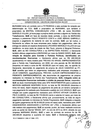 •
•
DICORlDPF
FI, 251Rub. ':)
SERVI<;:O FEDERAL
MJ - DEPARTAMENTO DE POLiCIA FEDERAL
DIRETORIA DE INVESTIGA<;:ĂO ECOMBATE AO CRIME ORGANIZADO
GINQ/STF/DICOR - GRUPO DE INQUERITOS DO STF
MURANNO tinha um contrato com a PETROBRAS e este contrato foi rompido por
determina9ao do TCU; QUE o proprietario da MURANNO, que tambem e
proprietario da MISTRAL COMUNICAQĂO LTDA - ME, de nome RICARDO
MARCELO VILLANI, ja havia pago a propina deste contrato a alguem do Partido dos
Trabalhadores; QUE em face da rescisao deste contrato, o dono da MURANNO
come90u a pressionar PAULO ROBERTO COSTA e JOSE SERGIO GABRIELLI,
exigindo o pagamento do restante do valor do contrato; QUE, por tai motiva, o
Dec1arante se utilizau de suas empresas para realizar tais pagamentos, alam da
entrega de valores em especie diretamente a RICARDO MARCELO VILLANI em sua
residencia, na zona oeste da cidade de Săo Paulo, pr6ximo SI Marginal Pinheiros;
QUE, alem da MO CONSULTORIA e da EMPREITEIRA RIGIDEZ, o Declarante
tambem efetuou pagamentos ă MURANNO por meio da SANKO SIDER; QUE, com
relal;;âo as doa~oes para Comites e Partidos Politicos, identificados em
movimenta~ăes financeiras, o Declarante afirma que os R$ 400.000,00
(quatrocentos mii reais) doados pela TREVISO DO BRASIL EMPREENDIMENTOS
para o Partido dos Trabalhadores, em 2008, em uma parcela de R$ 300.000,00
(trezentos mii reais) e outra de R$ 100.000,00 (cem mii reais), sao, na opiniâo do
Declarante, decorrentes do pagamento de propina de JOLIO CAMARGO ao PT;
QUE acredita que todos os pagamentos realizados pela empresas vinculadas a
JOLIO CAMARGO, especificamente, TREVISO, AUGURI EMPREENDIMENTOS e
PIEMONTE EMPREENDIMENTOS, saa decorrentes de pagamentos de propina
realizados no interesse do Partida dos Trabalhadores; QUE, indagado sobre as
movimenta~ăes financeiras realizadas a credito de pessoas fisicas, respondeu:
QUE as duas movimenta90es feitas pela GFD INVESTIMENTOS para a pessoa de
NEIDSON ANDRADE MONTEIRO SILVA, no total de R$ 330.000,00 (trezentos e
trinta mii reais), dizem respeito ao pagamento de parte de um terreno comprado e
cujo pagamento foi realizado pelo Declarante a pedido de LUIZ ARGOLO; QUE com
rela~o aos quatro pagamentos realizados para St:RGIO ARTHUR CALMON DU
PIN E ALMEIDA, no total de R$ 170.000,00 (cento e setenta mii reais), por meio da
MO CONSULTORIA, o Declarante afirma que, provavelmente, se trata de algum
pagamento realizado no interesse do Partido Progressista; QUE indagado a respeito
de quatro pagamentos de R$ 30.000,00 (trinta mii reais) cada, realizados pela JAMP
ENGENHEIROS ASSOCIADOS ă EDITORA 247 LTDA, o Declarante afirma que
năo realizou tais pagamentos; QUE se recorda, porem, de haver realizado anuncios
1
~;Eias;:~~:i~~!:~:~E;:~~~:i";:~~:~;~~~~~~:~:~I{r:~~~!o~:::: -'~
RE N'0008l2015-1 (INO. N.'3969- STF) l' "?
â ~
 
