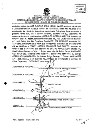 •
•
OICQRlOPF
'" 2518Rub. /1
SERVI<;O FEDERAL
MJ - DEPARTAMENTO DE POLicIA FEDERAL
DIRETORIA DE INVESTIGA<;ĂO E COMBATE AO CRIME ORGANIZADO
GINQ/STF/DICOR - GRUPO DE INQUERITOS DO STF
canlrala a pedida de JOSE RICARDO BREGHIROLLI, da OAS, empresa para a qual
o Declarante tambem realizava servit;os de "caixa dois
n
• Nada maîs havendo a ser
consignado, ăs 15h35min, determinou a Autoridade Policial que fosse encerrado o
presente termo que, lido e achado conforme, assinam com o(a) Declarante, na
present;a de seu(sua. s) Advogado(a. s} RODOLFO HEROLD MARTINS, inscrito(a) na
OAB/PR sob o n.o 48811, com escrit6rio situado nO(a) Rua Doutor Roberto Barrozo,
n.o
1385, Bairro AIlo sao Francisco, Curiliba/PR, CEP 80520-070, comercial (41)
3338-9610, celular (41) 9679-7394, que acompanhau a lavralura do presenle lermo
ale as 14h15min, e TRACY JOSEPH REINALDET DOS SANTOS, inscrilo(,) na
OAB/PR sob o n.o
56300, com escril6ria na BRETAS ADVOGADOS, siluado no(,)
Rua Emilîano Perneta, n.o 424, 10
Andar, salas 13 e 14, Bairro Centro, Curitiba/PR,
CEP 80420-080, comercial (41) 3022-5867, celular (41) 8841-8665, e, camigo,
OEZER SOUSA BARROSO, Escrivăo de Palicia Federal,l' Classe, Malricula/DPF
n.o
14.368, lotado(a) e em exercicio nO(a) Dir ia deÎnvestigat;aO e Combate ao
:::::::::a::~I:II:~~/~~~,qUeOIZ ...~..................................................
DPF Jos~LJo A VEDO DE SOUSA, MatrfculaJD F n.o 9.518
!
AUTORIDADE POLICIAL :............./ ..............~...~..::::...~...::...~..~...'::'...;;:..~=f:===c ~ IROSHIISHIDA, Mslrfcula/D n.O 16.092
DECLARANTE .......::..:0..",...~.-:~~~t=A[A(BEF/i-O'YOUSSEF·······································
ADVOGADO(A) :......../~.::=...~...~.. ~~~V"V" :.:.;, LFO EROLDMARTfNS, OA8IPRn." 48811
ADVOGADO(A) .~~.....................................................................
ESCRIVĂO(Ă)
RE N.o 000812015-1 (INQ. N.O 3989 - STF)
(
 