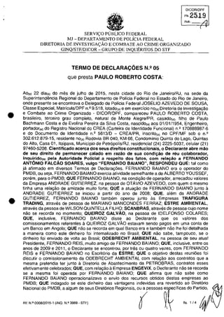 •
•
DICOR/OPF
FI,251-9
Aub. ./l
(
SERVH;:O PUBLICO FEDERAL
MJ - DEPARTAMENTO DE POLiCIA FEDERAL
DlRETORIA DE INVESTIGA<;:ĂO E COMBATE AO CRIME ORGANIZADO
GINQ/STFIDICOR - GRUPO DE INQUERITOS DO STF
TERMO DE DECLARACOES N,Q 05
que presta PAULO ROBERTO COSTA:
Ao(s) 22 dia(s) do mes de julho de 2015, nesta cidade do Rio de Janeiro/RJ, na sede da
Superintendencia Regional do Departamento de Pollcia Federal no Estado do Rio de Janeiro,
onde presente se encontrava o Delegado de Policia Federal JOSELIO AZEVEDO DE SOUSA,
Classe Especial, Matrfcula/DPF n.Q
9.518, 10tadO(a) e em exercfcio nO(a) Diretoria de Investigayao
e Combate ao Crime Organizado - DICORlDPF, compareceu PAULO ROBERTO COSTA,
brasileiro, terceiro grau completo, natural de Monte Alegre/PR, casado(a), filho de Paulo
Bachmann Costa e de Evolina Pereira da Silva Costa, nascido(a) aos 01/01/1954, Engenheiro,
portador,,) do Registro Nacional do CREA (Carteira de Identidade Funcional) n.' 170888987-6
e do Documento de Identidade n.' 5613/D - CREAlPR, inscrito,,) no CPF/MF sob o n.'
302.612.879-15, residente no,,) Rodovia BR 040, KM 66, Condominio Quinta do Lago, Quintas
do Alto, Casa 01, Itaipava, Municipio de Petr6polis/RJ, residencial (24) 2225-5037, celular (21)
97460-5208. Cientificado acerca dos seus direitos constitucionais, o Declarante abre măo
de seu direito de permanecer calado em razăo de sua condiţăo de reu colaborador,
inquirido(B) pela Autoridade Policial a respeito dos tatos, corn rela~ăo a FERNANOO
ANTONIO FALCĂO SOARES, vul90 "FERNANDO BAIANO", RESPONDEU aUE: tai como
ja afirmado em diversos Termos de Declara~oes, FERNANDO BAlANO era o operador do
PMDB, ou seja, FERNANDO BAIANO exercia atividade semelhante a de ALBERTO YOUSSEF,
porem, para o PMDB; aUE FERNANDO BAIANO, na condi~ao de operador, arrecadou valores
da Empresa ANDRADE GUTIERREZ, na pessoa de OTĂVIO AZEVEDO, com quem o mesmo
tinha uma rela~ao de amizade muito forte; aUE a atua~ao de FERNANDO BAIANO junto a
ANDRADE GUTIERREZ se iniciou a partir do ano de 2008; aUE, alem da ANDRADE
GUTIERREZ, FERNANDO BAIANO tambem operou junto as Empresas TRAFIGURA
TRADING, atraves de pessoa de MARIANO MANCONDES FERRAZ; ESTRE AMBIENTAL,
atraves da pessoa de WILSON QUINTELLA FILHO; SCANBRAS, atraves de pessoa cujo nome
nao se recorda no momento; aUEIROZ GALVĂO, na pessoa de IDELFONSO COLARES;
aUE, inclusive, FERNANDO BAlANO disse ao Declarante que os valores dos
comissionamentos referentes ti QUEIROZ GALVAO estavam sendo pagos em uma conta de
um Banca em Angola; QUE nao se recorda em qual Banco era e tambem nao Ihe foi detalhada
a maneira como este dinheiro foi internalizado no Brasil; QUE nao sabe, tampouco, se o
dinheiro foi enviado de voita ao Brasil; ODEBRECHT AMBIENTAL, na pessoa de seu atual
Presidente, FERNANDO REIS, muito amigo de FERNANDO BAIANO; aUE, inclusive, entre os
anos de 2009 e 2011, o Declarante se encontrou, por tras ou quatro vezes, corn FERNANDO
REIS e FERNANDO BAIANO no Escrit6rio da ESTRE; aUE o objetivo destas reunioes foi
discutir o comissionamento da ODEBRECHT AMBIENTAL corn relac;:ăo aos contratos que a
mesma pretendia ter junto a Diretoria de Abastecimento da PETROBRAS, contratos esses
efetivamente celebrados; QUE, corn relayao aEmpresa ENGEVIX, o Declarante nao se recorda
se a mesma foi operada por FERNANDO BAIANO; QUE afirma que nao sabe coma
FERNANDO BAIANO operacionalizava o envio dos recursos obtidos destas empresas ao
PMDB; QUE indagado se este dinheiro das vantagens indevidas era revertido ao Diret6rio
Nacional do PMDB, a algum de seus Diret6rios Regionais, ou a pessoas es ecfficas do Partida,
RE N.2 0008/2015-1 (INQ. N.g 3989 - STF)
( ~
 