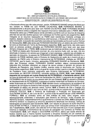 •
•
•
~
J' .,
, ,. ,
SERVI<;:O PUBLICO FEDERAL
MJ - DEPARTAMENTO DE POLÎCIA FEDERAL
DICORlDPF
FI'2-5-2-8
Rub. /
( v
DIRETORIA DE INVESTIGA<;:ÂO E COMBATE AO CRIME ORGANIZADO
GINQ/STF/DICOR - GRUPO DE INQUERITOS DO STF
o Declarante afirma que nac sabe precisar, porem, FERNANDO BAIANO sempre Ihe disse que
seu contato no PMDB era cam RENAN CALHEIROS; QUE FERNANDO BAIANO ia
constantemente il Brasilia para falar com RENAN CALHEIROS; QUE FERNANDO BAIANO
nac Ihe prestava contas a respeito dos repasses financeiros realizados para o PMD8; QUE o
Declarante sabia que o PMDB estava senda atendido a contento corn os recursos do esquema
pela fato de que nao recebia queixas nem cobran9as do Partida quanto aas pagamentos; QUE
indagado se os recursos repassados ao PMDB eram transferidas mediante entregas em
especie, doa90es eleitorais ou transferencias internacionais, o Declarante afirma que nac tem
esta informa9ao, il exce9ăo dos exemplas concretos ja mencionados acima e em outros Termos
de Declaral'0es; QUE sabe ainda que FERNANDO BAIANO tinha um doleiro de nome DIOGO,
tai como ja detalhado em Termo de Declaravoes especffico; aUE, igualmente, nao sabe quais
eram as pessoas jurfdicas utilizadas por FERNANDO BAIANO para fazer com que esse
dinheiro chegasse ate o PMDB; aUE esclarece que as tratativas polfticas com as Lideranvas
do PMDB ja citadas pelo Declarante ocorriam de uma maneira muito sutil, ou seja, nao era
detalhada a maneira e os valores que chegariam a tais Lideranvas, cabendo tais atividades ao
operador do esquema, na pessoa de FERNANDO BAIANO; QUE FERNANDO BAIANO foi o
operador do PMOB habilitado junto il Diretoria do Oeclarante em razăo de o mesmo ja ser o
operador do PMDB junto ii Diretoria Internacional da PETROBRAS, chefiada por NESTOR
CERVERO, que foi quem, inclusive, apresentou FERNANDO BAIANO ao Declarante; QUE,
alem das Empresas citadas, FERNANDO BAIANO tambem obteve comissionamentos
indevidos dos contratos referentes ao aluguel de navios sondas e tam bem da compra da
Refinaria de Pasadena, nos Estados Unidos, eventos estes ja detalhados em Termos de
Declaravoes especfficos; aUE, tanto o aluguel de navios sondas, quanto a compra da Refinaria
de Pasadena foram contratos celebrados pela Diretoria Internacional da PETROBRAS,
comandada por NESTOR CERVERO, indical'ao politica do PMDB; QUE, corn rela~ăo ao
esquema de corrupc;:ao em outras Diretorias da PETROBRAS, o Declarante afirma: aUE
tai como ja detalhado em outro Termo de Declaral'0es (fis, 80/81), o esquema de corruPl'ao na
PETROBRAS nao se iniciou na sua pessoa nem em sua Oiretoria; aUE ao assumir a Diretoria
de Abastecimento da PETROBRAS, o esquema ja estava implantado na Diretoria de Servil'OS,
entao titularizada por RENATO DUQUE; aUE tam bem tomou conhecimento da existemcia de
esquema de corrupvao na Diretoria Internacional, titularizada por NESTOR CERVERO, e cuja
participavao ja relatou em diversos outros Termos; aUE a Diretoria de Gas e Energia era
titularizada par ILOO SAUER, ate o ano de 2007, quando entao foi substituido por MARIA DAS
GRA<;:AS FOSTER; QUE a Diretaria de Exploral'ao e Produ9ao era titularizada por
GUILHERME ESTRELA, ate o ano de 2011, quando entao foi substituido por JOSE MIRANDA
FORMIGU; aUE os contratos acima de vinte milhoes de reais, salva engano, eram
necessariamente celebrados e executados pela Diretoria de Servivos, entao ocupada por
RENATO DUQUE, independentemente a qual Diretoria o contrato era afeto; aUE a atuavâo de
RENATO DUQUE no esquema se encontra devidamente detalhada nos diversos Termos de
Declarac;:6es ja realizados pela Oeclarante; aUE, corn relac;:âo as pessoas de ILOO SAUER e
GUILHERME ESTRELA, o Declarante sabe que ambos foram indical'0es politicas do Partida
dos Trabalhadores; aUE, porem, nao sabe de nenhum fato concreto que vincule a atuavao dos
mesmos acaptavâo e transferemcia de recursos de corrupvâo nos contratos ao Partido dos
Trabalhadores; QUE, cam relal'ao a GUILHERME ESTRELA, afirma que soube atraves de
boatos internos que o mesmo haveria favorecido a Empresa SCHAIN em um contrato de
sondas; aUE nao sabe se a suposta vantagem indevida obtida por ESTR A foi para beneflcio
RE N.I! 000812015·1 (lNO. N.!l 3989 - STF)
~ fis. 2/4
 